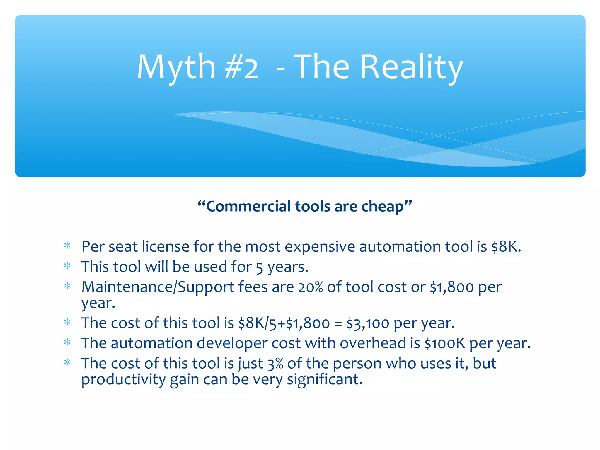 “Commercial tools are cheap”
∗ Per seat license for the most expensive automation tool is $8K.
∗ This tool will be used for 5 years.
∗ Maintenance/Support fees are 20% of tool cost or $1,800 per
year.
∗ The cost of this tool is $8K/5+$1,800 = $3,100 per year.
∗ The automation developer cost with overhead is $100K per year.
∗ The cost of this tool is just 3% of the person who uses it, but
productivity gain can be very significant.
Confidential
Myth #2 - The Reality
 