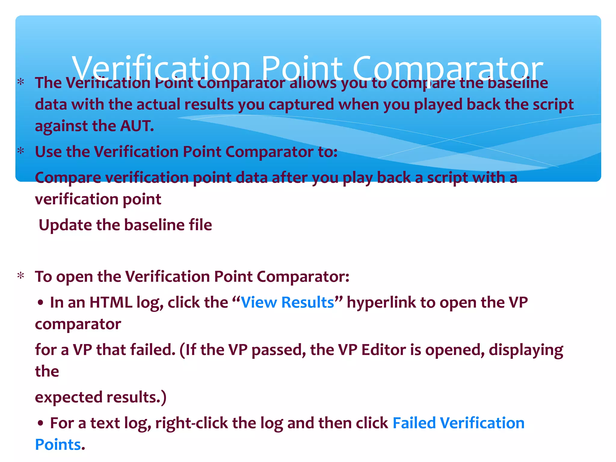 ∗ The Verification Point Comparator allows you to compare the baseline
data with the actual results you captured when you played back the script
against the AUT.
∗ Use the Verification Point Comparator to:
Compare verification point data after you play back a script with a
verification point
Update the baseline file
∗ To open the Verification Point Comparator:
• In an HTML log, click the “View Results” hyperlink to open the VP
comparator
for a VP that failed. (If the VP passed, the VP Editor is opened, displaying
the
expected results.)
• For a text log, right-click the log and then click Failed Verification
Points.
Confidential
Verification Point Comparator
 