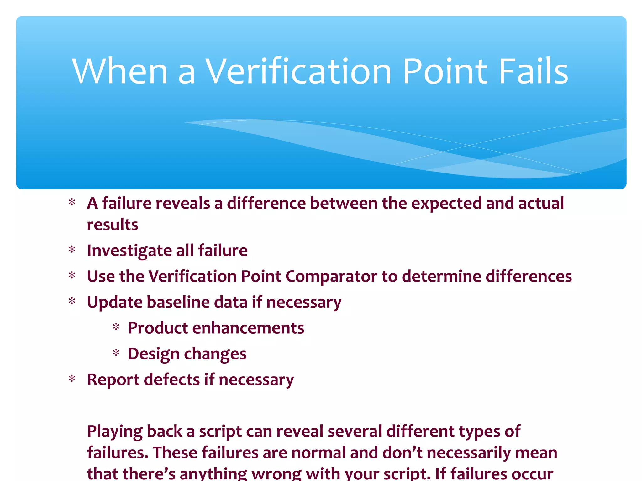 ∗ A failure reveals a difference between the expected and actual
results
∗ Investigate all failure
∗ Use the Verification Point Comparator to determine differences
∗ Update baseline data if necessary
∗ Product enhancements
∗ Design changes
∗ Report defects if necessary
Playing back a script can reveal several different types of
failures. These failures are normal and don’t necessarily mean
that there’s anything wrong with your script. If failures occur
Confidential
When a Verification Point Fails
 