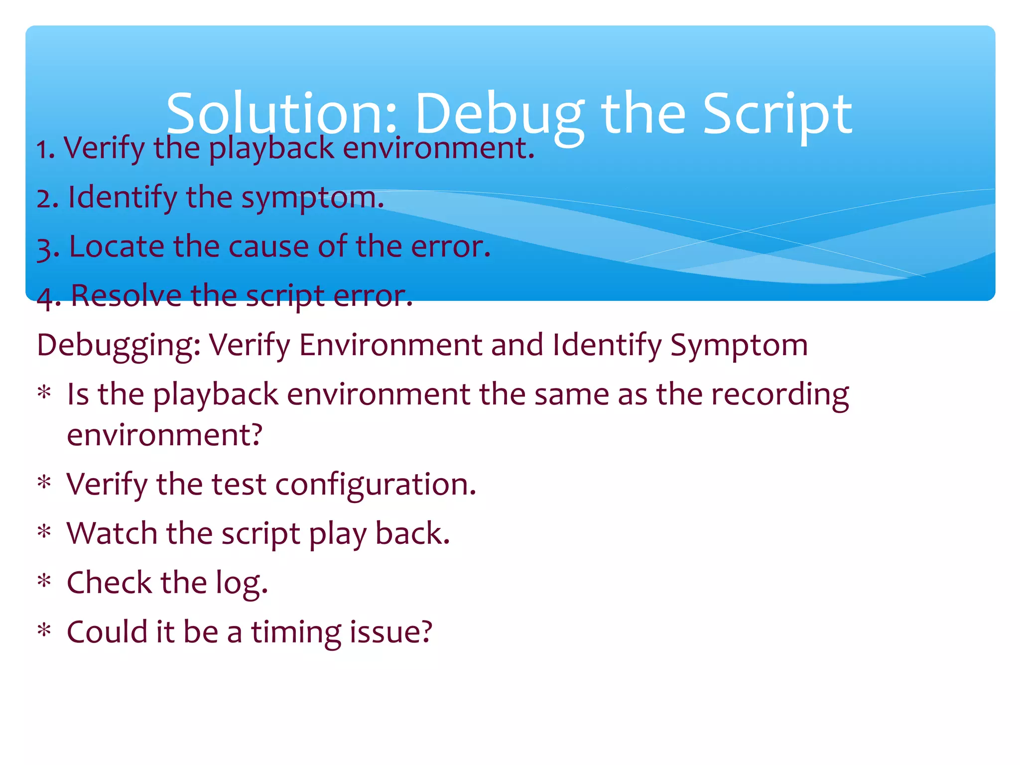 1. Verify the playback environment.
2. Identify the symptom.
3. Locate the cause of the error.
4. Resolve the script error.
Debugging: Verify Environment and Identify Symptom
∗ Is the playback environment the same as the recording
environment?
∗ Verify the test configuration.
∗ Watch the script play back.
∗ Check the log.
∗ Could it be a timing issue?
Confidential
Solution: Debug the Script
 