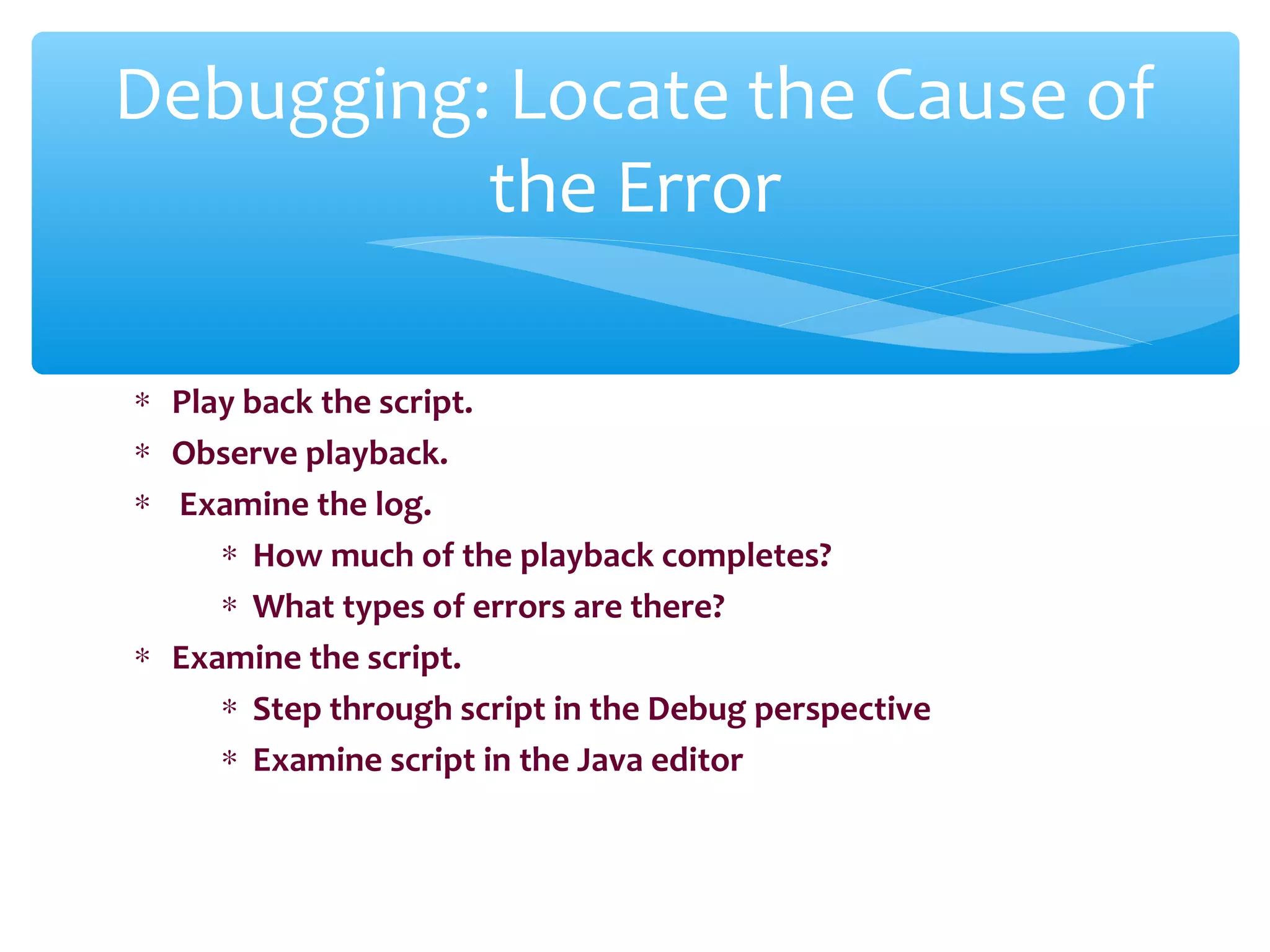 ∗ Play back the script.
∗ Observe playback.
∗ Examine the log.
∗ How much of the playback completes?
∗ What types of errors are there?
∗ Examine the script.
∗ Step through script in the Debug perspective
∗ Examine script in the Java editor
Confidential
Debugging: Locate the Cause of
the Error
 