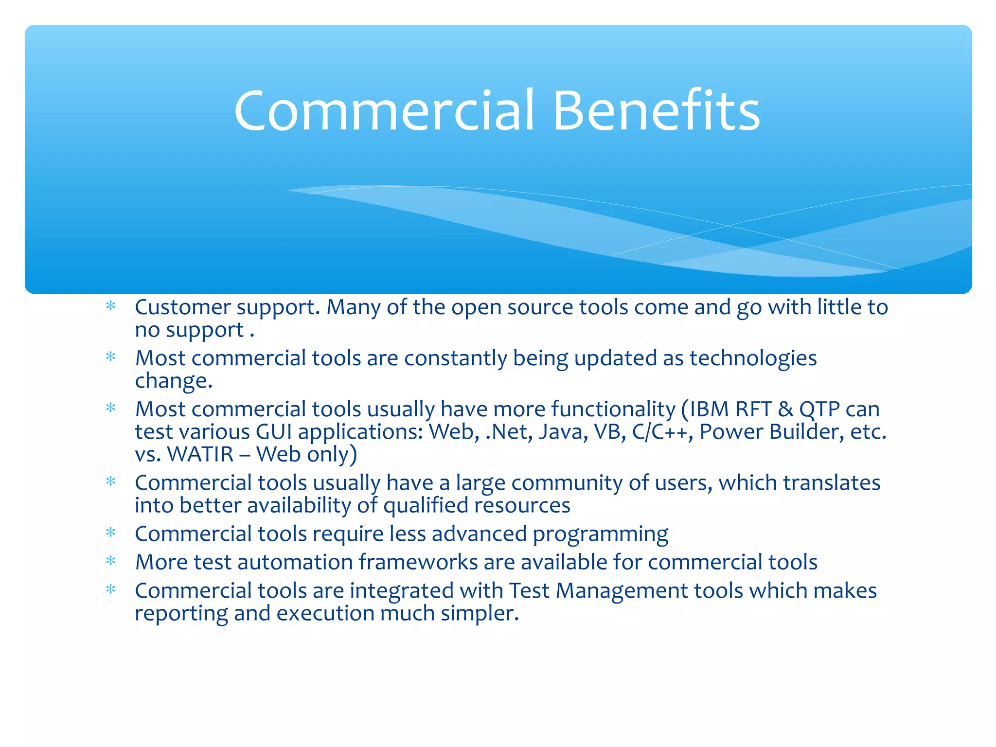 ∗ Customer support. Many of the open source tools come and go with little to
no support .
∗ Most commercial tools are constantly being updated as technologies
change.
∗ Most commercial tools usually have more functionality (IBM RFT & QTP can
test various GUI applications: Web, .Net, Java, VB, C/C++, Power Builder, etc.
vs. WATIR – Web only)
∗ Commercial tools usually have a large community of users, which translates
into better availability of qualified resources
∗ Commercial tools require less advanced programming
∗ More test automation frameworks are available for commercial tools
∗ Commercial tools are integrated with Test Management tools which makes
reporting and execution much simpler.
Confidential
Commercial Benefits
 