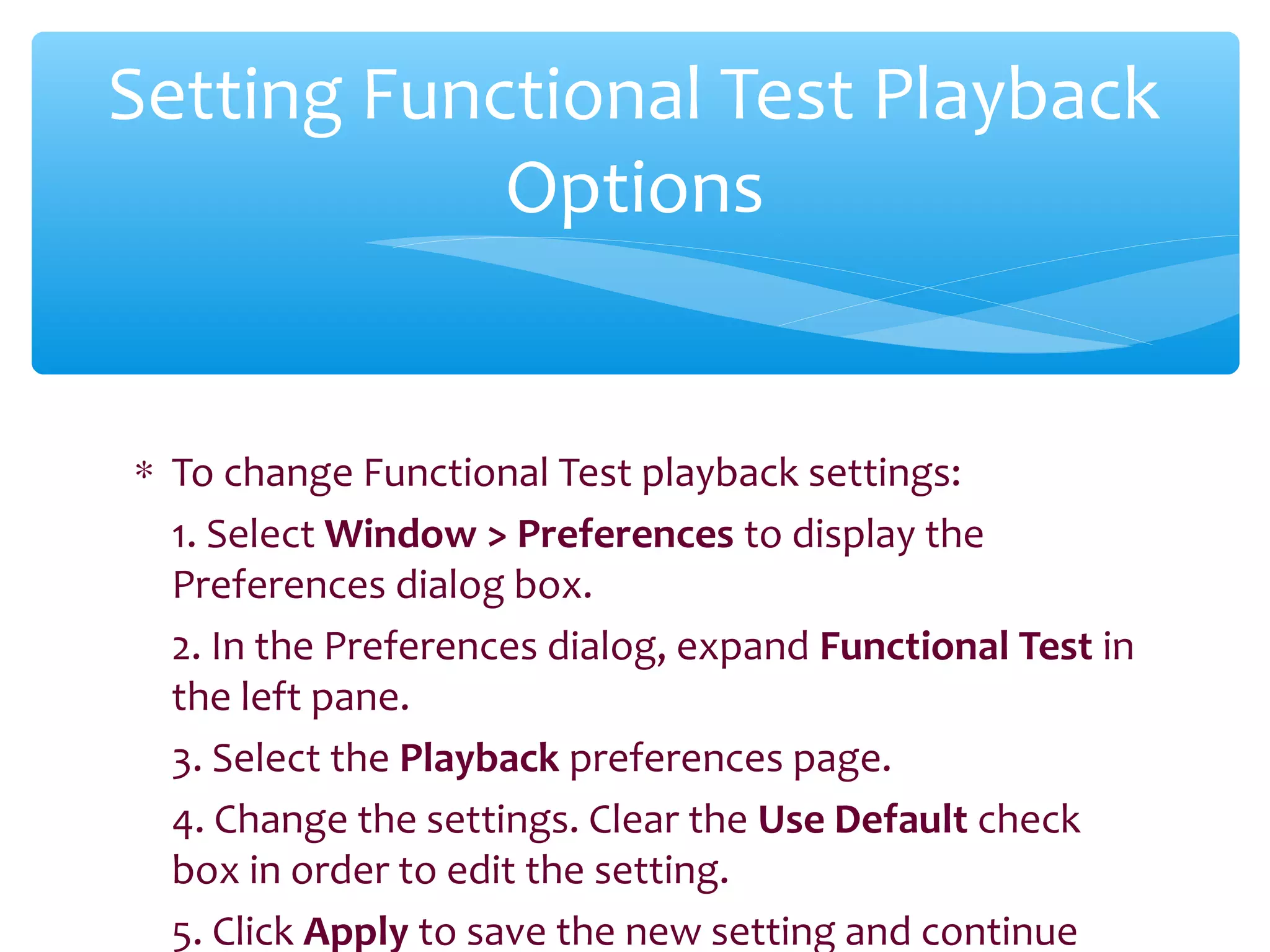 ∗ To change Functional Test playback settings:
1. Select Window > Preferences to display the
Preferences dialog box.
2. In the Preferences dialog, expand Functional Test in
the left pane.
3. Select the Playback preferences page.
4. Change the settings. Clear the Use Default check
box in order to edit the setting.
5. Click Apply to save the new setting and continue
Confidential
Setting Functional Test Playback
Options
 