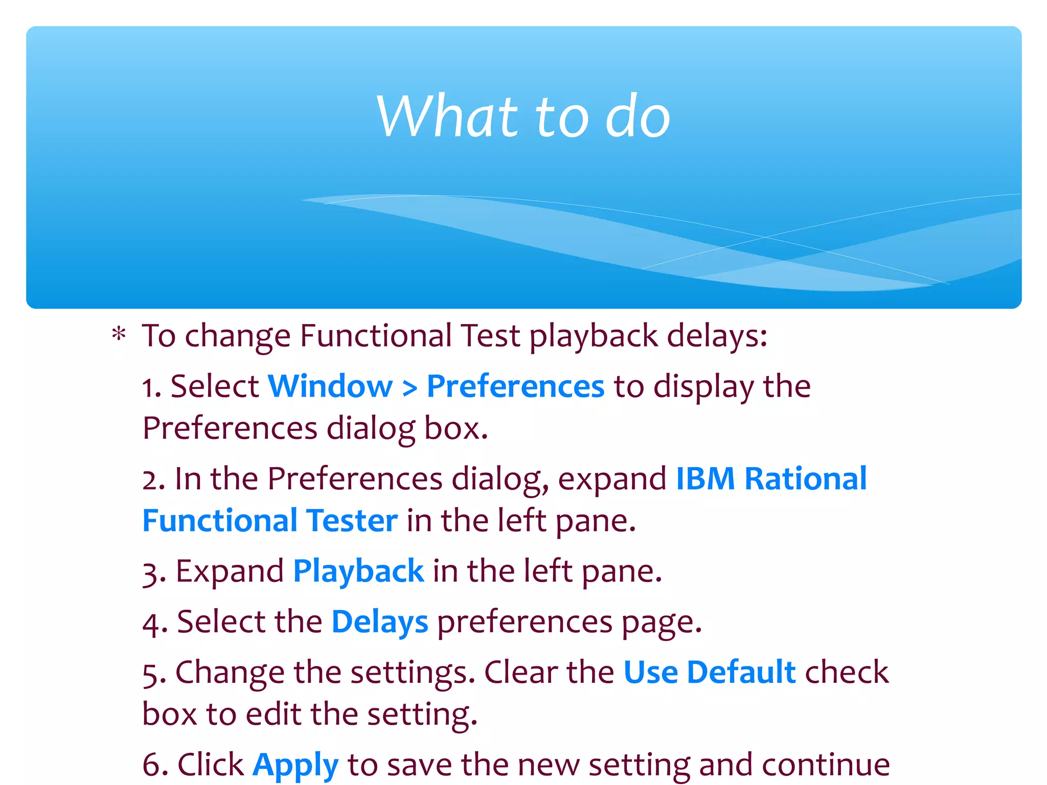 ∗ To change Functional Test playback delays:
1. Select Window > Preferences to display the
Preferences dialog box.
2. In the Preferences dialog, expand IBM Rational
Functional Tester in the left pane.
3. Expand Playback in the left pane.
4. Select the Delays preferences page.
5. Change the settings. Clear the Use Default check
box to edit the setting.
6. Click Apply to save the new setting and continue
Confidential
What to do
 