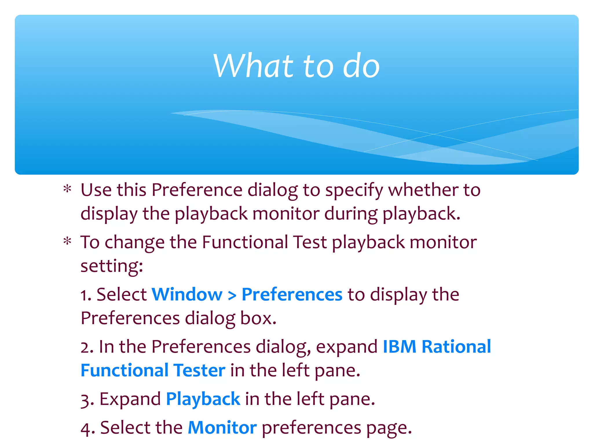 ∗ Use this Preference dialog to specify whether to
display the playback monitor during playback.
∗ To change the Functional Test playback monitor
setting:
1. Select Window > Preferences to display the
Preferences dialog box.
2. In the Preferences dialog, expand IBM Rational
Functional Tester in the left pane.
3. Expand Playback in the left pane.
4. Select the Monitor preferences page.
Confidential
What to do
 