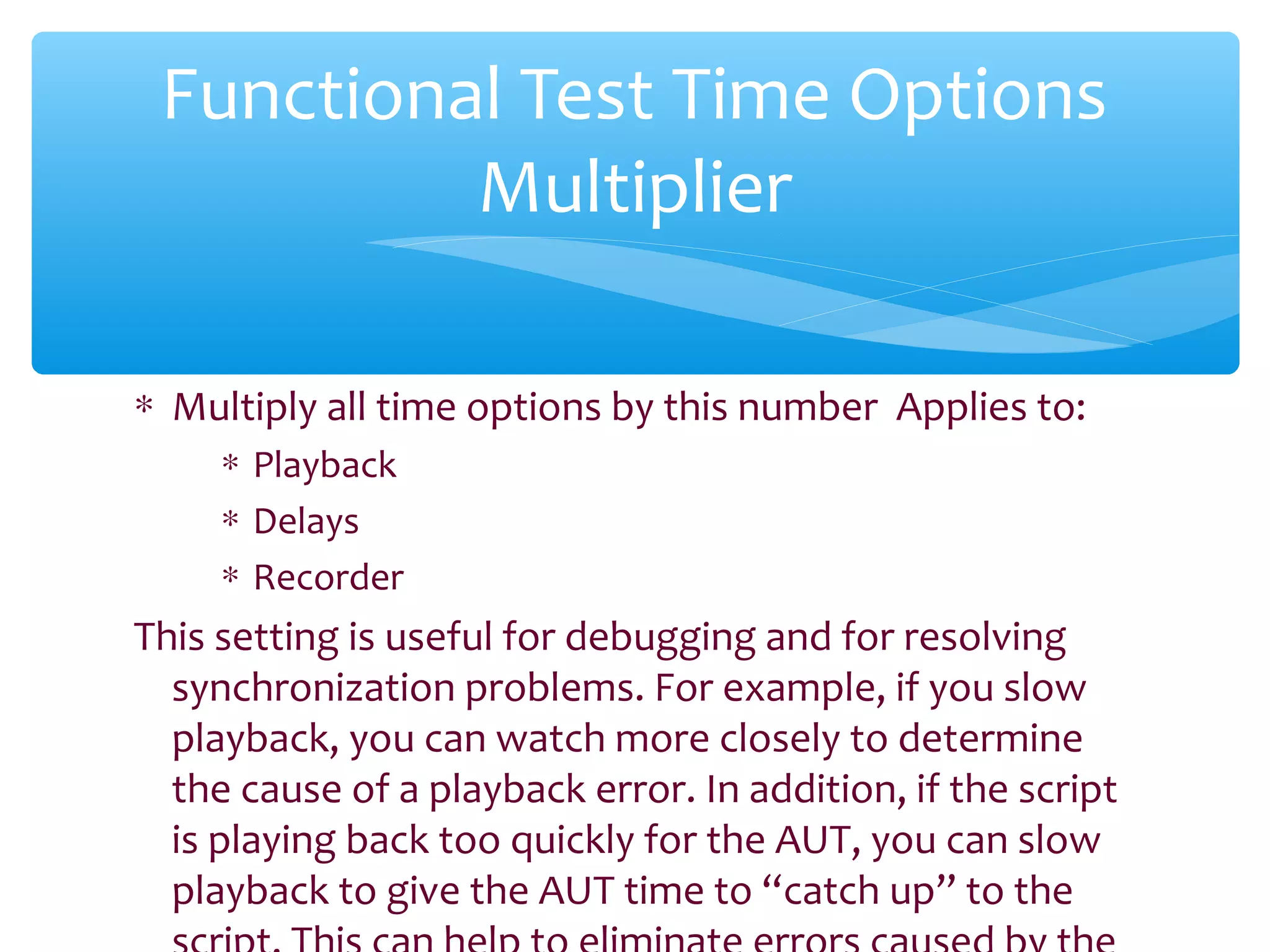 ∗ Multiply all time options by this number Applies to:
∗ Playback
∗ Delays
∗ Recorder
This setting is useful for debugging and for resolving
synchronization problems. For example, if you slow
playback, you can watch more closely to determine
the cause of a playback error. In addition, if the script
is playing back too quickly for the AUT, you can slow
playback to give the AUT time to “catch up” to theConfidential
Functional Test Time Options
Multiplier
 