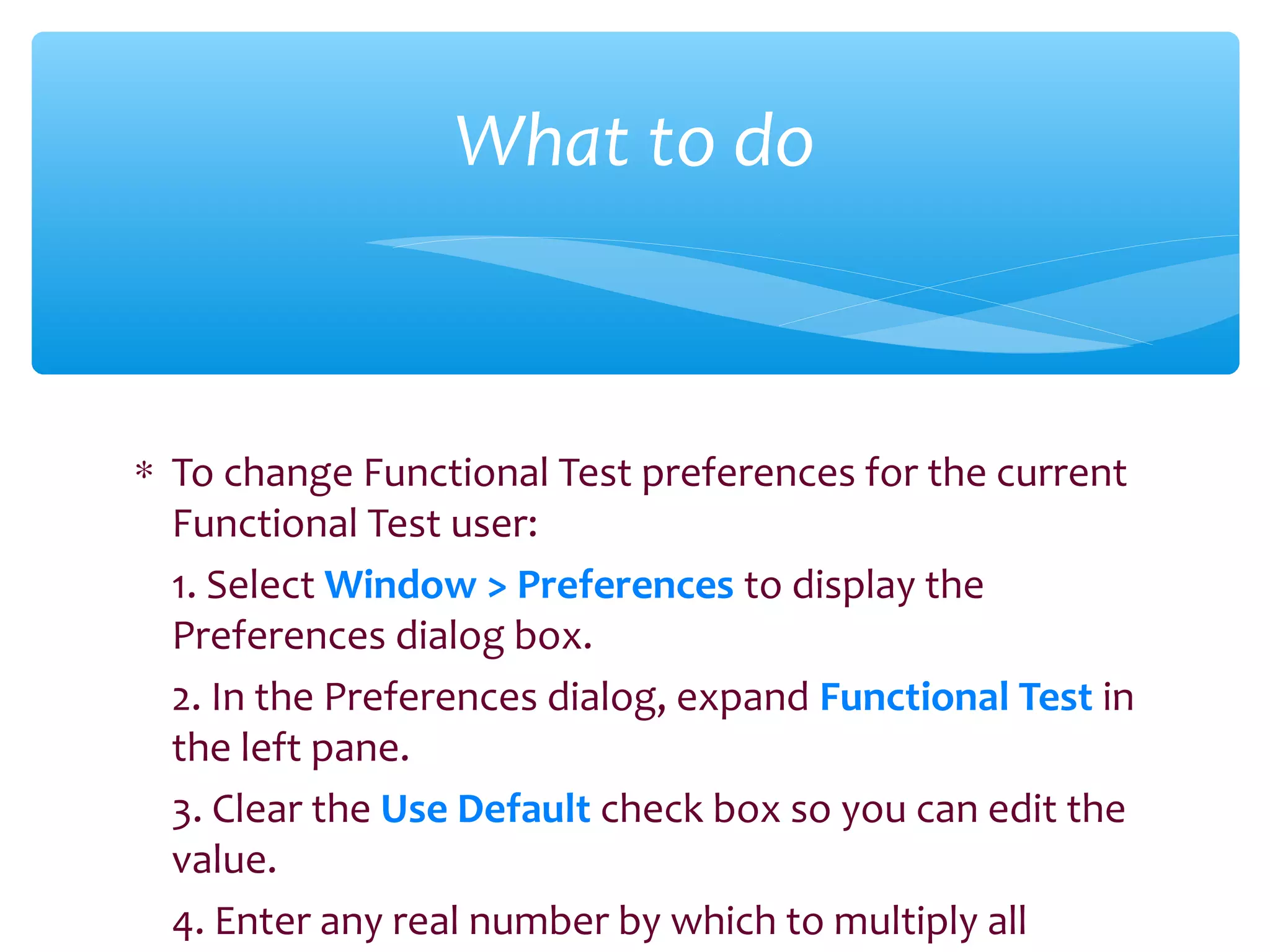 ∗ To change Functional Test preferences for the current
Functional Test user:
1. Select Window > Preferences to display the
Preferences dialog box.
2. In the Preferences dialog, expand Functional Test in
the left pane.
3. Clear the Use Default check box so you can edit the
value.
4. Enter any real number by which to multiply all
Confidential
What to do
 