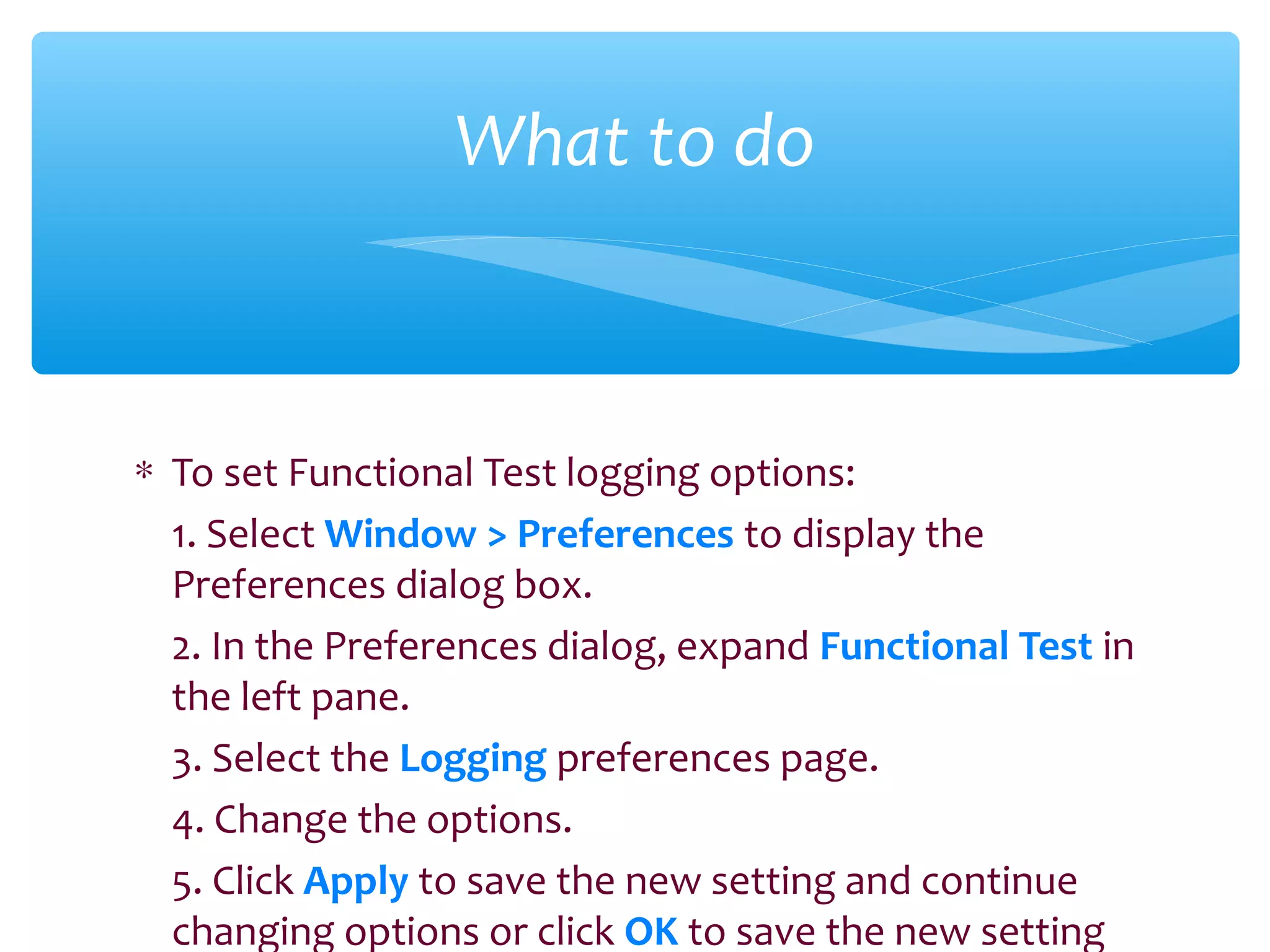 ∗ To set Functional Test logging options:
1. Select Window > Preferences to display the
Preferences dialog box.
2. In the Preferences dialog, expand Functional Test in
the left pane.
3. Select the Logging preferences page.
4. Change the options.
5. Click Apply to save the new setting and continue
changing options or click OK to save the new setting
Confidential
What to do
 