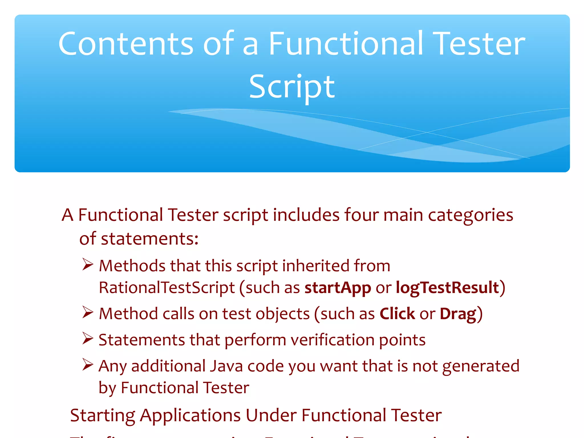 A Functional Tester script includes four main categories
of statements:
 Methods that this script inherited from
RationalTestScript (such as startApp or logTestResult)
 Method calls on test objects (such as Click or Drag)
 Statements that perform verification points
 Any additional Java code you want that is not generated
by Functional Tester
Starting Applications Under Functional TesterConfidential
Contents of a Functional Tester
Script
 