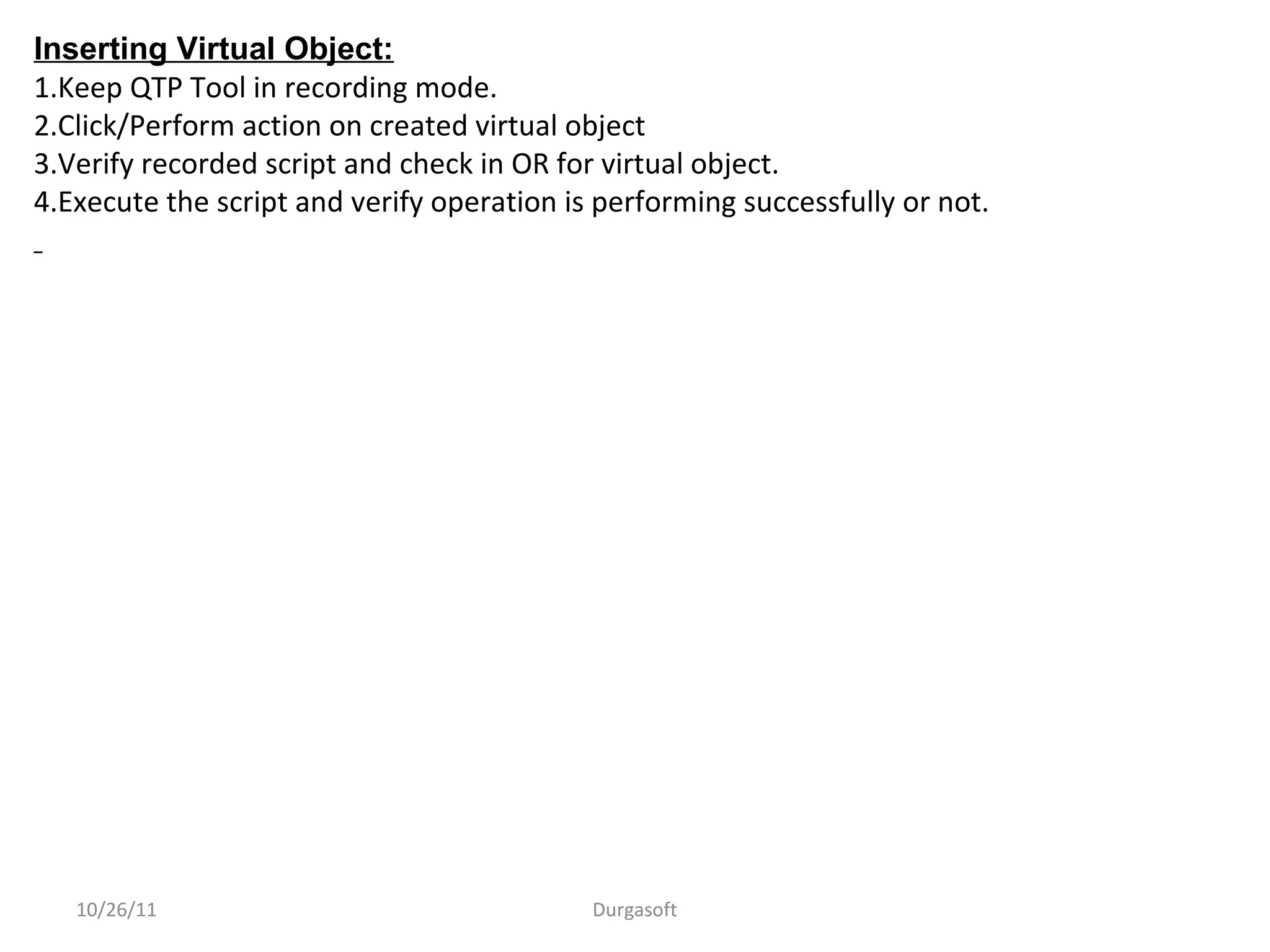 10/26/11 Durgasoft
Inserting Virtual Object:
1.Keep QTP Tool in recording mode.
2.Click/Perform action on created virtual object
3.Verify recorded script and check in OR for virtual object.
4.Execute the script and verify operation is performing successfully or not.
 