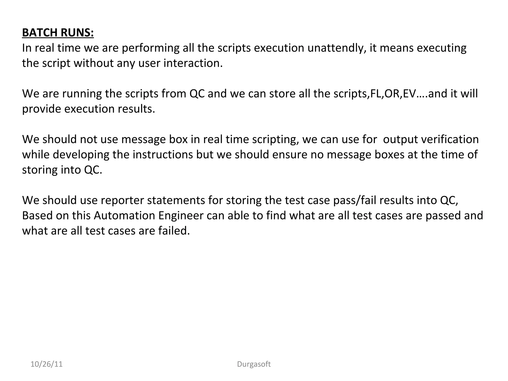 10/26/11 Durgasoft
BATCH RUNS:
In real time we are performing all the scripts execution unattendly, it means executing
the script without any user interaction.
We are running the scripts from QC and we can store all the scripts,FL,OR,EV….and it will
provide execution results.
We should not use message box in real time scripting, we can use for output verification
while developing the instructions but we should ensure no message boxes at the time of
storing into QC.
We should use reporter statements for storing the test case pass/fail results into QC,
Based on this Automation Engineer can able to find what are all test cases are passed and
what are all test cases are failed.
 