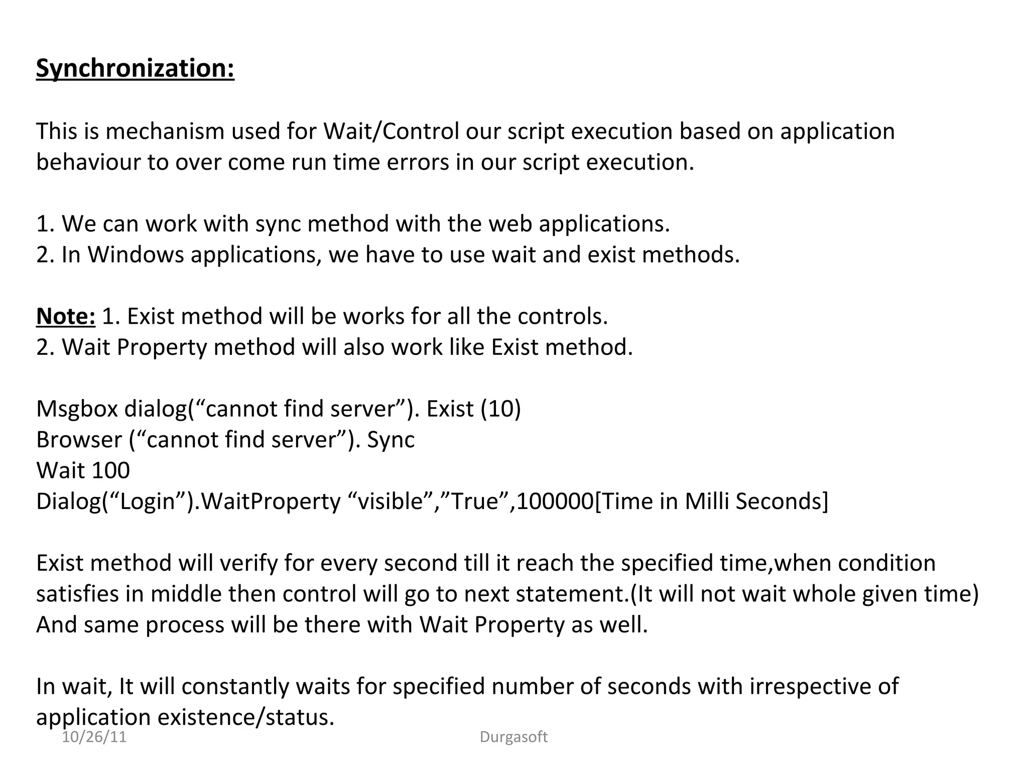 Synchronization:
This is mechanism used for Wait/Control our script execution based on application
behaviour to over come run time errors in our script execution.
1. We can work with sync method with the web applications.
2. In Windows applications, we have to use wait and exist methods.
Note: 1. Exist method will be works for all the controls.
2. Wait Property method will also work like Exist method.
Msgbox dialog(“cannot find server”). Exist (10)
Browser (“cannot find server”). Sync
Wait 100
Dialog(“Login”).WaitProperty “visible”,”True”,100000[Time in Milli Seconds]
Exist method will verify for every second till it reach the specified time,when condition
satisfies in middle then control will go to next statement.(It will not wait whole given time)
And same process will be there with Wait Property as well.
In wait, It will constantly waits for specified number of seconds with irrespective of
application existence/status.
10/26/11 Durgasoft
 