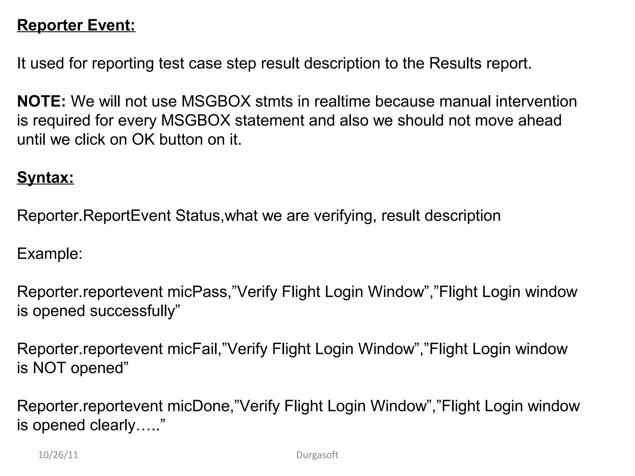 10/26/11 Durgasoft
Reporter Event:
It used for reporting test case step result description to the Results report.
NOTE: We will not use MSGBOX stmts in realtime because manual intervention
is required for every MSGBOX statement and also we should not move ahead
until we click on OK button on it.
Syntax:
Reporter.ReportEvent Status,what we are verifying, result description
Example:
Reporter.reportevent micPass,”Verify Flight Login Window”,”Flight Login window
is opened successfully”
Reporter.reportevent micFail,”Verify Flight Login Window”,”Flight Login window
is NOT opened”
Reporter.reportevent micDone,”Verify Flight Login Window”,”Flight Login window
is opened clearly…..”
 