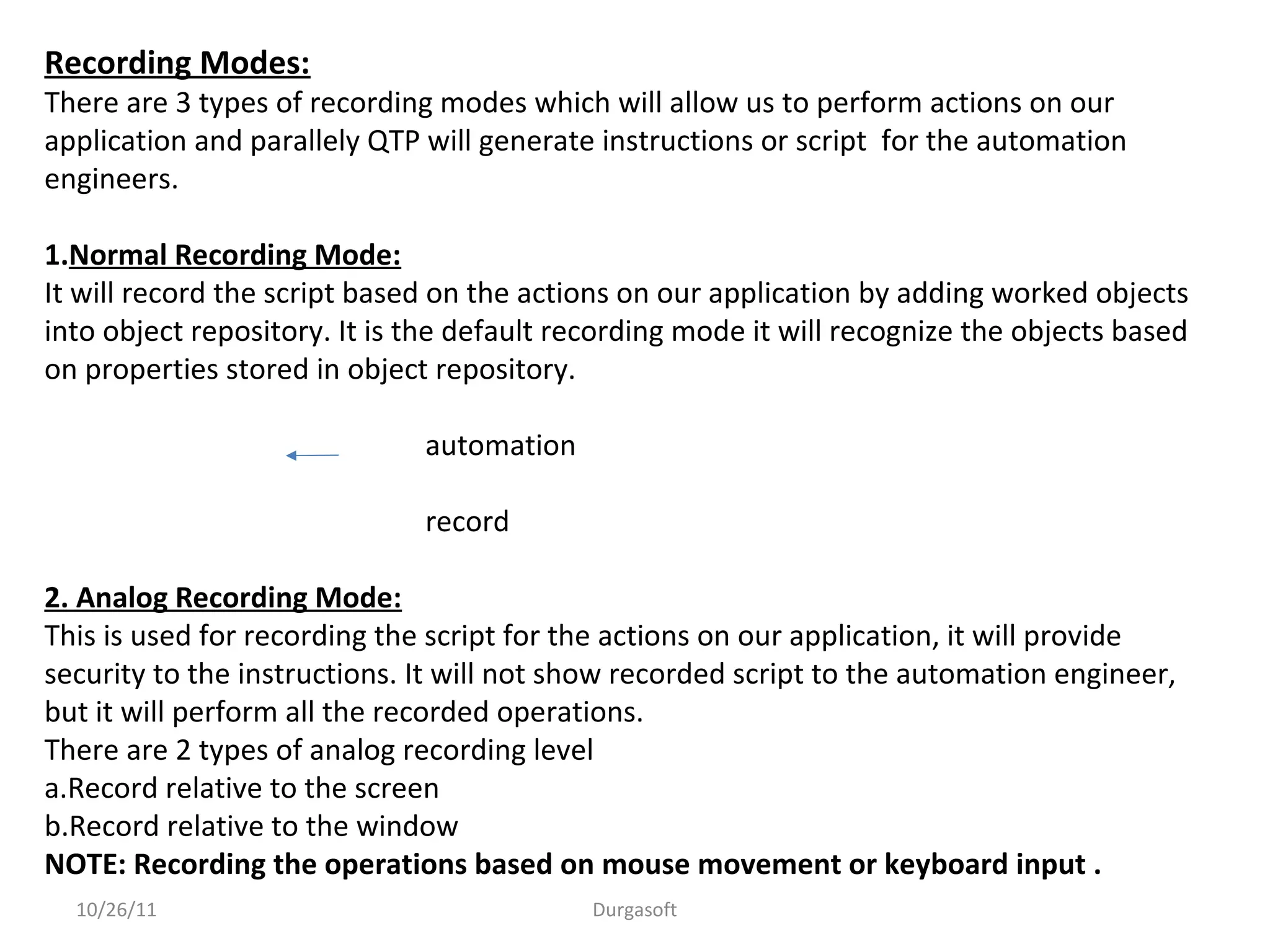 Recording Modes:
There are 3 types of recording modes which will allow us to perform actions on our
application and parallely QTP will generate instructions or script for the automation
engineers.
1.Normal Recording Mode:
It will record the script based on the actions on our application by adding worked objects
into object repository. It is the default recording mode it will recognize the objects based
on properties stored in object repository.
automation
record
2. Analog Recording Mode:
This is used for recording the script for the actions on our application, it will provide
security to the instructions. It will not show recorded script to the automation engineer,
but it will perform all the recorded operations.
There are 2 types of analog recording level
a.Record relative to the screen
b.Record relative to the window
NOTE: Recording the operations based on mouse movement or keyboard input .
10/26/11 Durgasoft
 