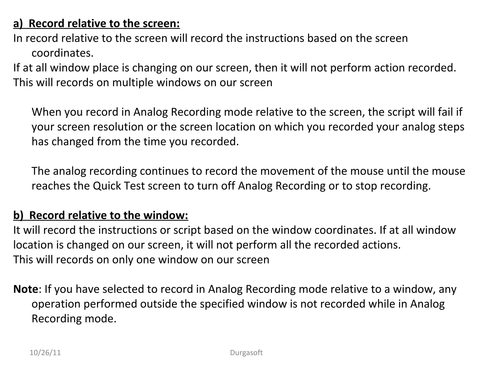 a) Record relative to the screen:
In record relative to the screen will record the instructions based on the screen
coordinates.
If at all window place is changing on our screen, then it will not perform action recorded.
This will records on multiple windows on our screen
When you record in Analog Recording mode relative to the screen, the script will fail if
your screen resolution or the screen location on which you recorded your analog steps
has changed from the time you recorded.
The analog recording continues to record the movement of the mouse until the mouse
reaches the Quick Test screen to turn off Analog Recording or to stop recording.
b) Record relative to the window:
It will record the instructions or script based on the window coordinates. If at all window
location is changed on our screen, it will not perform all the recorded actions.
This will records on only one window on our screen
Note: If you have selected to record in Analog Recording mode relative to a window, any
operation performed outside the specified window is not recorded while in Analog
Recording mode.
10/26/11 Durgasoft
 