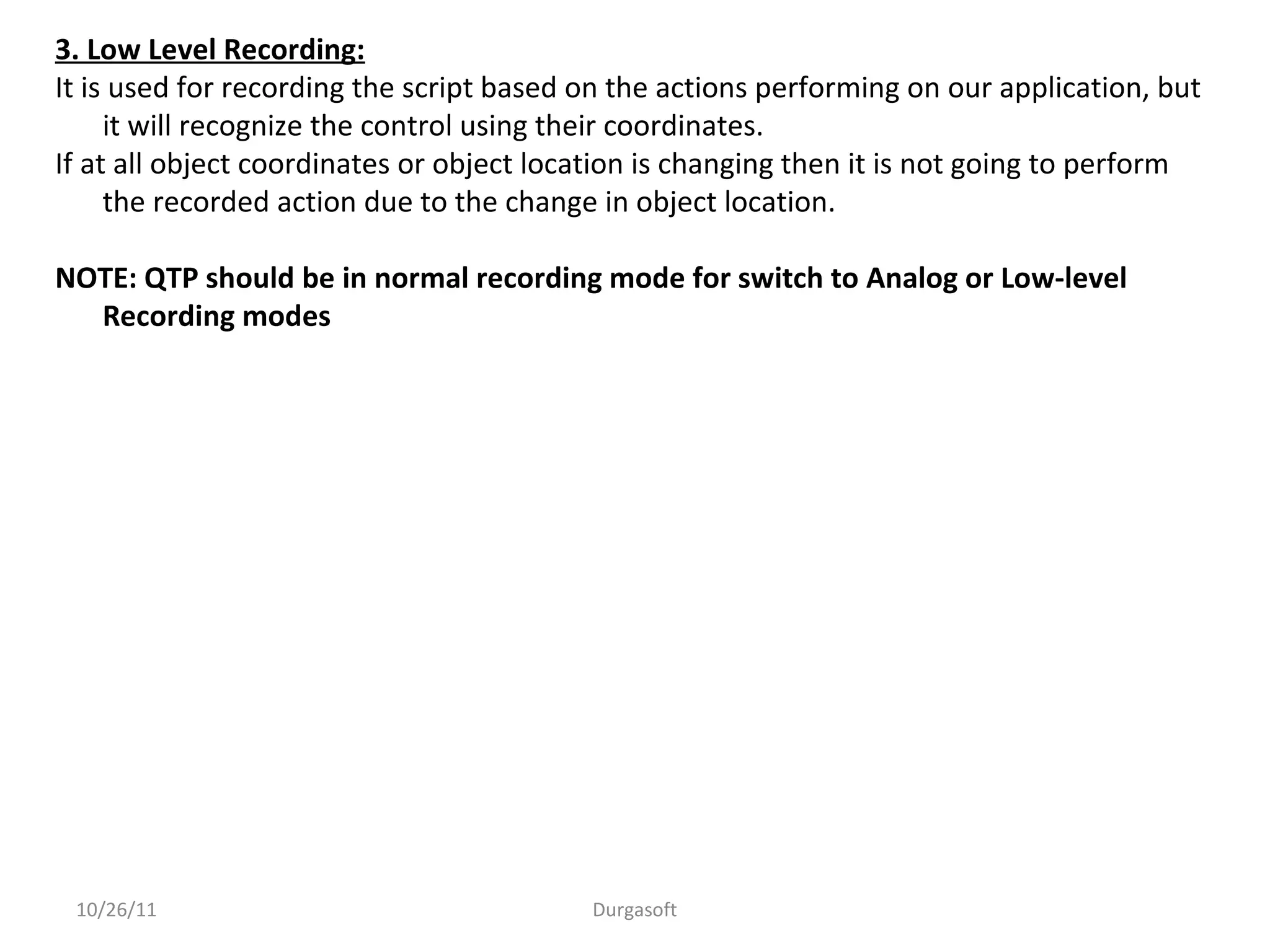 10/26/11 Durgasoft
3. Low Level Recording:
It is used for recording the script based on the actions performing on our application, but
it will recognize the control using their coordinates.
If at all object coordinates or object location is changing then it is not going to perform
the recorded action due to the change in object location.
NOTE: QTP should be in normal recording mode for switch to Analog or Low-level
Recording modes
 