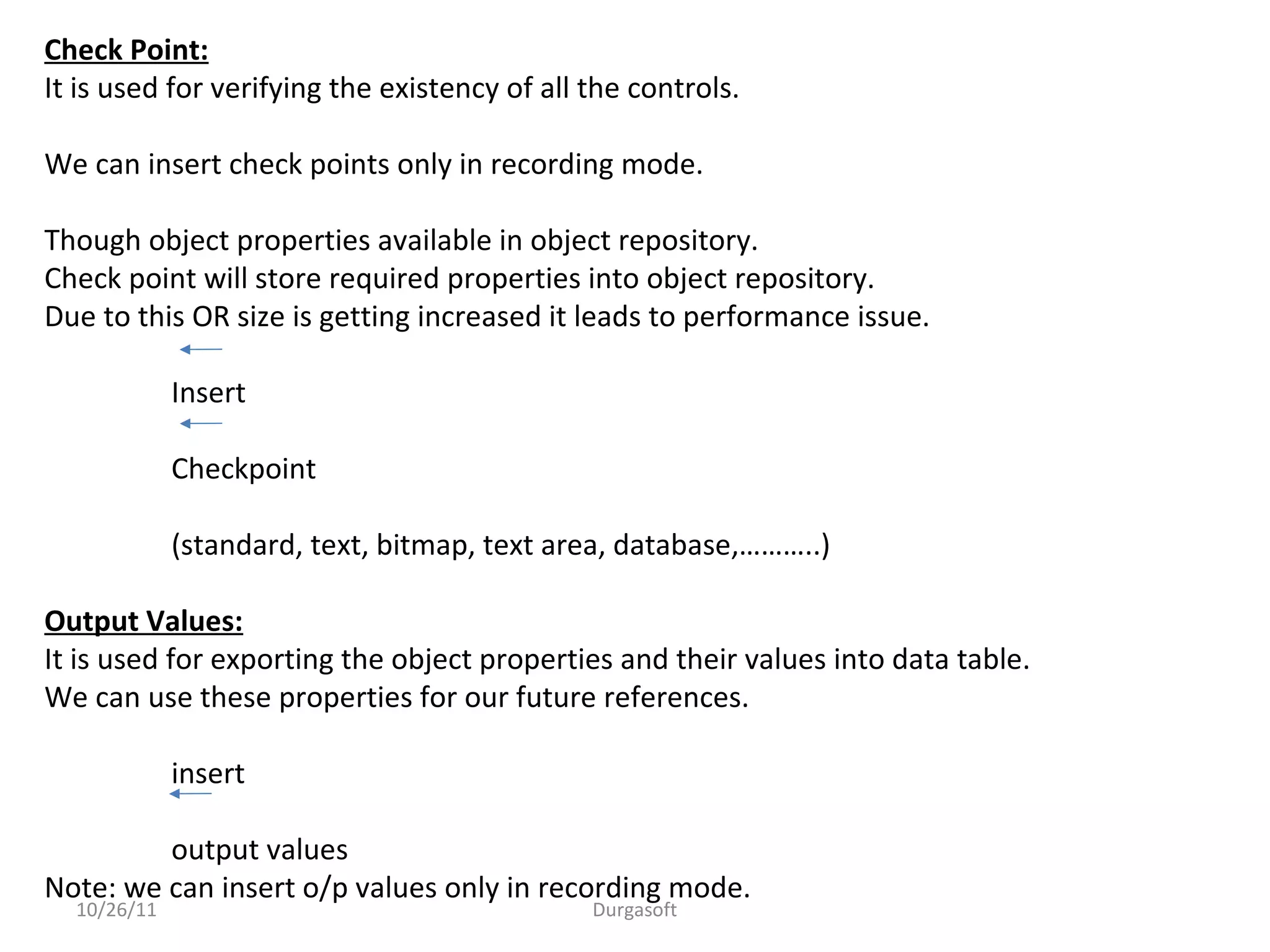 10/26/11 Durgasoft
Check Point:
It is used for verifying the existency of all the controls.
We can insert check points only in recording mode.
Though object properties available in object repository.
Check point will store required properties into object repository.
Due to this OR size is getting increased it leads to performance issue.
Insert
Checkpoint
(standard, text, bitmap, text area, database,………..)
Output Values:
It is used for exporting the object properties and their values into data table.
We can use these properties for our future references.
insert
output values
Note: we can insert o/p values only in recording mode.
 