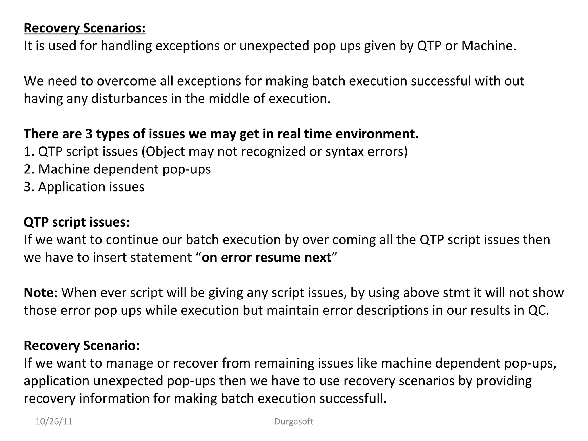 10/26/11 Durgasoft
Recovery Scenarios:
It is used for handling exceptions or unexpected pop ups given by QTP or Machine.
We need to overcome all exceptions for making batch execution successful with out
having any disturbances in the middle of execution.
There are 3 types of issues we may get in real time environment.
1. QTP script issues (Object may not recognized or syntax errors)
2. Machine dependent pop-ups
3. Application issues
QTP script issues:
If we want to continue our batch execution by over coming all the QTP script issues then
we have to insert statement “on error resume next”
Note: When ever script will be giving any script issues, by using above stmt it will not show
those error pop ups while execution but maintain error descriptions in our results in QC.
Recovery Scenario:
If we want to manage or recover from remaining issues like machine dependent pop-ups,
application unexpected pop-ups then we have to use recovery scenarios by providing
recovery information for making batch execution successfull.
 