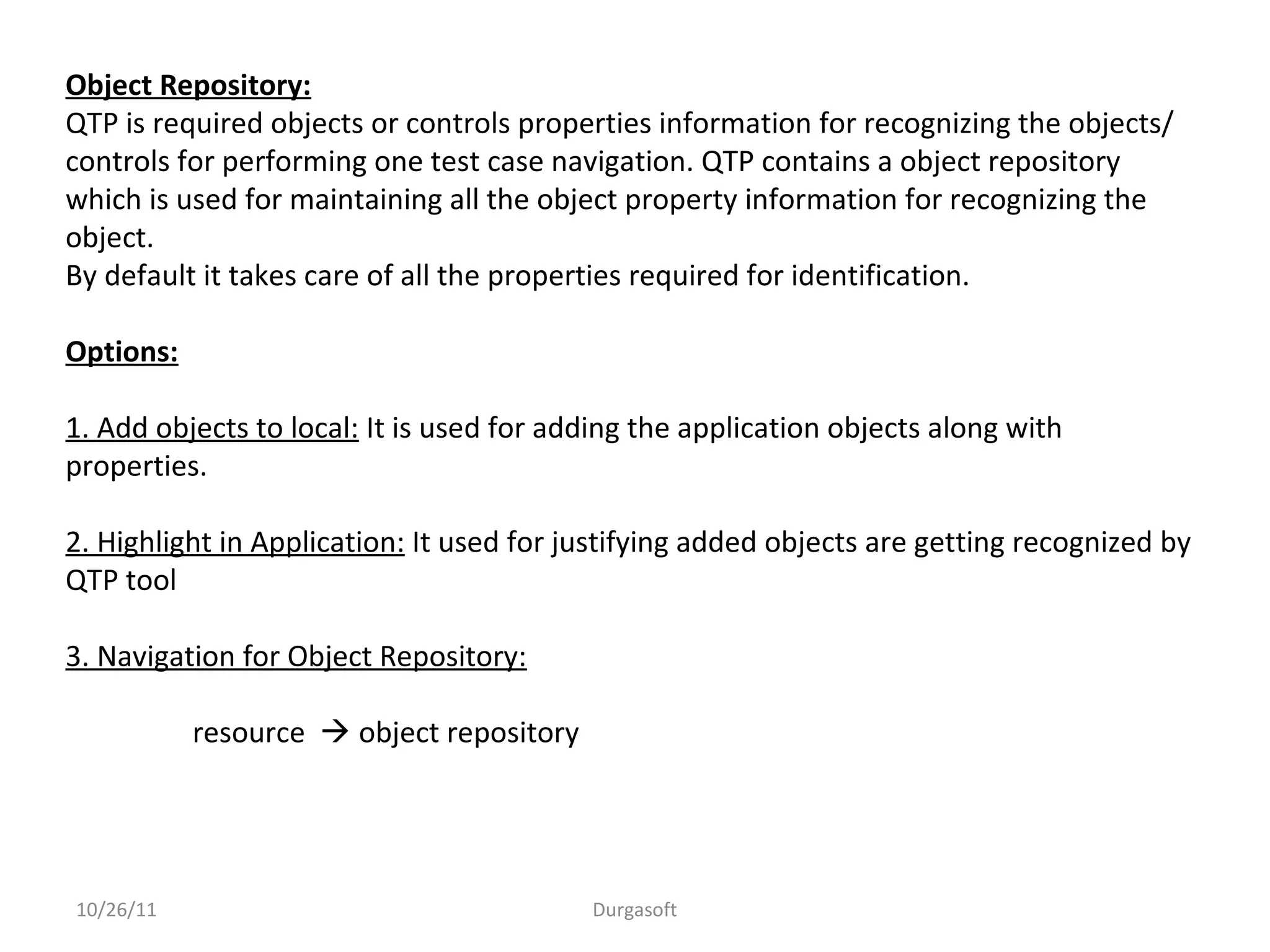 Object Repository:
QTP is required objects or controls properties information for recognizing the objects/
controls for performing one test case navigation. QTP contains a object repository
which is used for maintaining all the object property information for recognizing the
object.
By default it takes care of all the properties required for identification.
Options:
1. Add objects to local: It is used for adding the application objects along with
properties.
2. Highlight in Application: It used for justifying added objects are getting recognized by
QTP tool
3. Navigation for Object Repository:
resource  object repository
10/26/11 Durgasoft
 