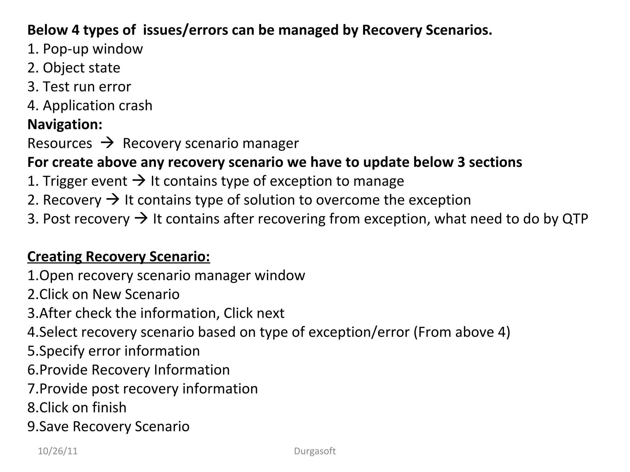 10/26/11 Durgasoft
Below 4 types of issues/errors can be managed by Recovery Scenarios.
1. Pop-up window
2. Object state
3. Test run error
4. Application crash
Navigation:
Resources  Recovery scenario manager
For create above any recovery scenario we have to update below 3 sections
1. Trigger event  It contains type of exception to manage
2. Recovery  It contains type of solution to overcome the exception
3. Post recovery  It contains after recovering from exception, what need to do by QTP
Creating Recovery Scenario:
1.Open recovery scenario manager window
2.Click on New Scenario
3.After check the information, Click next
4.Select recovery scenario based on type of exception/error (From above 4)
5.Specify error information
6.Provide Recovery Information
7.Provide post recovery information
8.Click on finish
9.Save Recovery Scenario
 