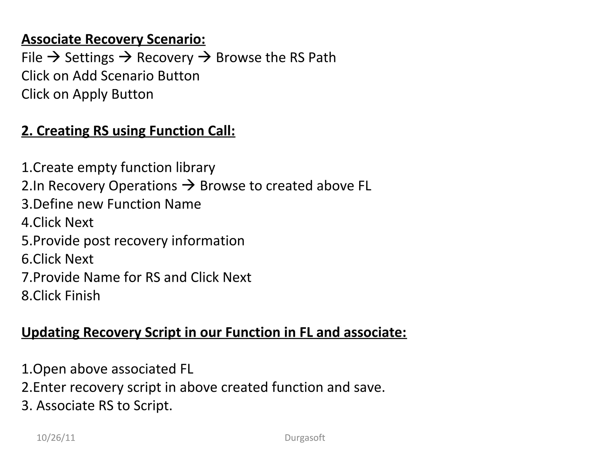 10/26/11 Durgasoft
Associate Recovery Scenario:
File  Settings  Recovery  Browse the RS Path
Click on Add Scenario Button
Click on Apply Button
2. Creating RS using Function Call:
1.Create empty function library
2.In Recovery Operations  Browse to created above FL
3.Define new Function Name
4.Click Next
5.Provide post recovery information
6.Click Next
7.Provide Name for RS and Click Next
8.Click Finish
Updating Recovery Script in our Function in FL and associate:
1.Open above associated FL
2.Enter recovery script in above created function and save.
3. Associate RS to Script.
 
