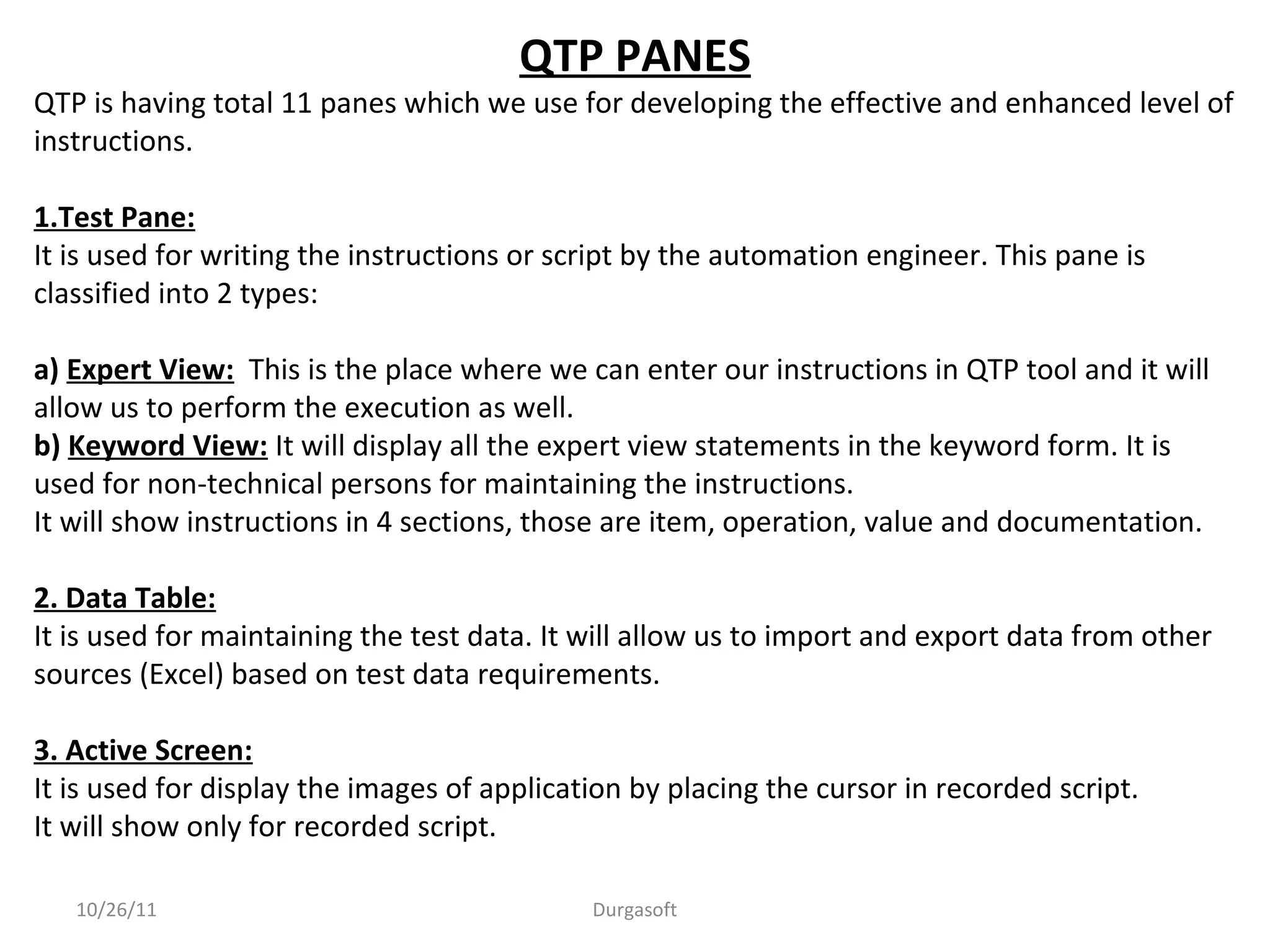 10/26/11 Durgasoft
QTP PANES
QTP is having total 11 panes which we use for developing the effective and enhanced level of
instructions.
1.Test Pane:
It is used for writing the instructions or script by the automation engineer. This pane is
classified into 2 types:
a) Expert View: This is the place where we can enter our instructions in QTP tool and it will
allow us to perform the execution as well.
b) Keyword View: It will display all the expert view statements in the keyword form. It is
used for non-technical persons for maintaining the instructions.
It will show instructions in 4 sections, those are item, operation, value and documentation.
2. Data Table:
It is used for maintaining the test data. It will allow us to import and export data from other
sources (Excel) based on test data requirements.
3. Active Screen:
It is used for display the images of application by placing the cursor in recorded script.
It will show only for recorded script.
 
