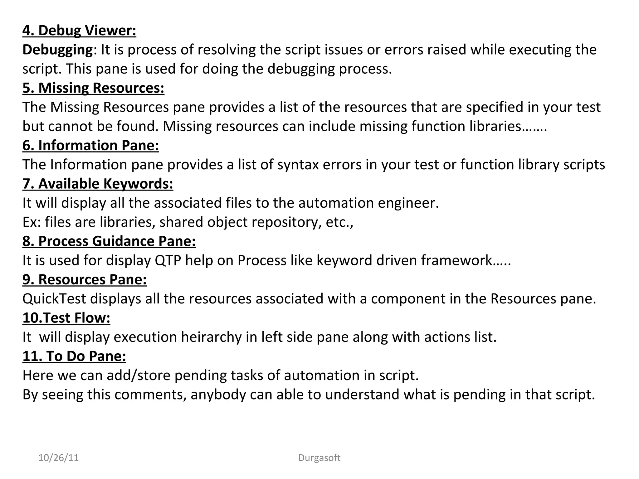 10/26/11 Durgasoft
4. Debug Viewer:
Debugging: It is process of resolving the script issues or errors raised while executing the
script. This pane is used for doing the debugging process.
5. Missing Resources:
The Missing Resources pane provides a list of the resources that are specified in your test
but cannot be found. Missing resources can include missing function libraries…….
6. Information Pane:
The Information pane provides a list of syntax errors in your test or function library scripts
7. Available Keywords:
It will display all the associated files to the automation engineer.
Ex: files are libraries, shared object repository, etc.,
8. Process Guidance Pane:
It is used for display QTP help on Process like keyword driven framework…..
9. Resources Pane:
QuickTest displays all the resources associated with a component in the Resources pane.
10.Test Flow:
It will display execution heirarchy in left side pane along with actions list.
11. To Do Pane:
Here we can add/store pending tasks of automation in script.
By seeing this comments, anybody can able to understand what is pending in that script.
 