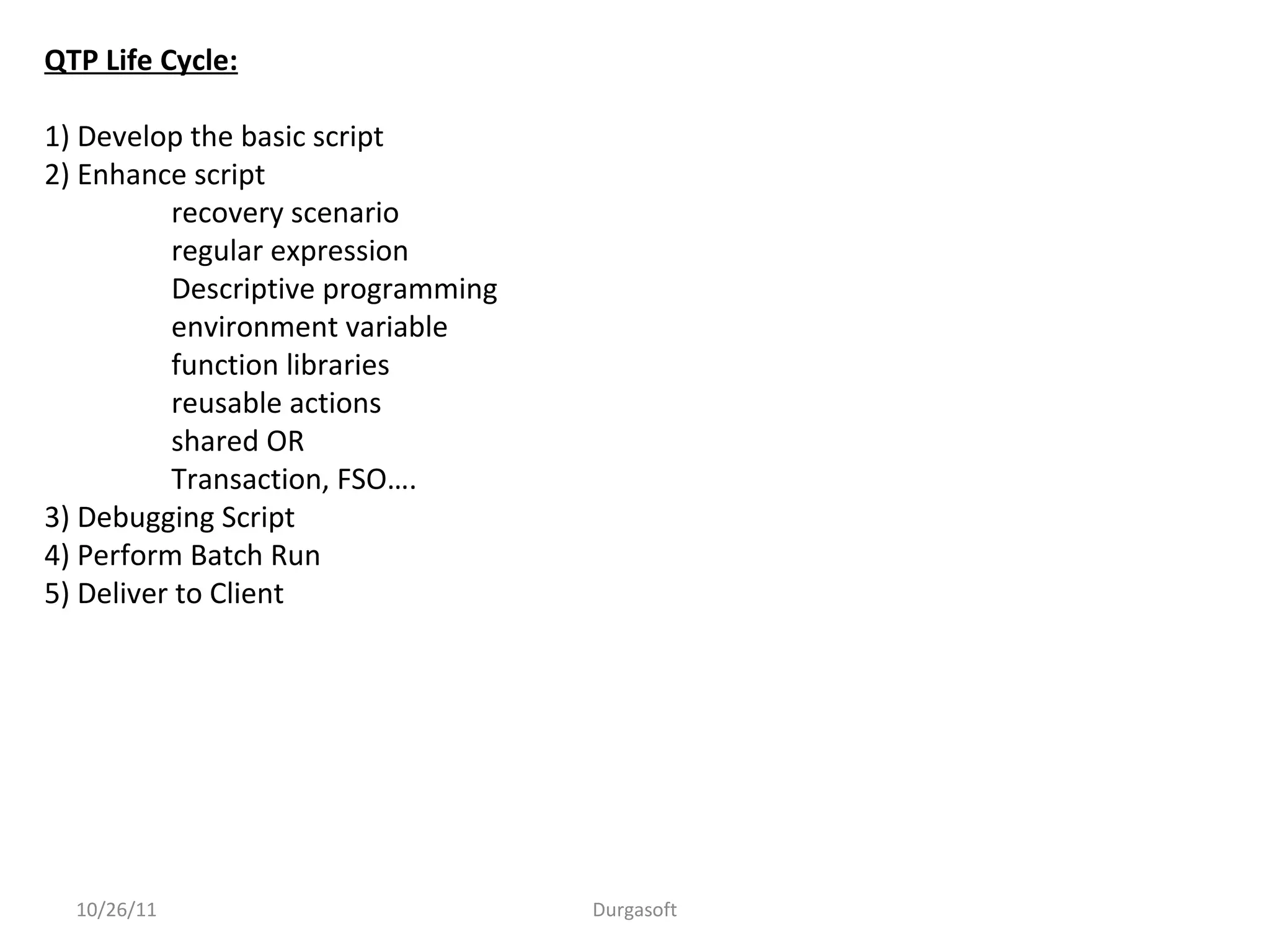 10/26/11 Durgasoft
QTP Life Cycle:
1) Develop the basic script
2) Enhance script
recovery scenario
regular expression
Descriptive programming
environment variable
function libraries
reusable actions
shared OR
Transaction, FSO….
3) Debugging Script
4) Perform Batch Run
5) Deliver to Client
 