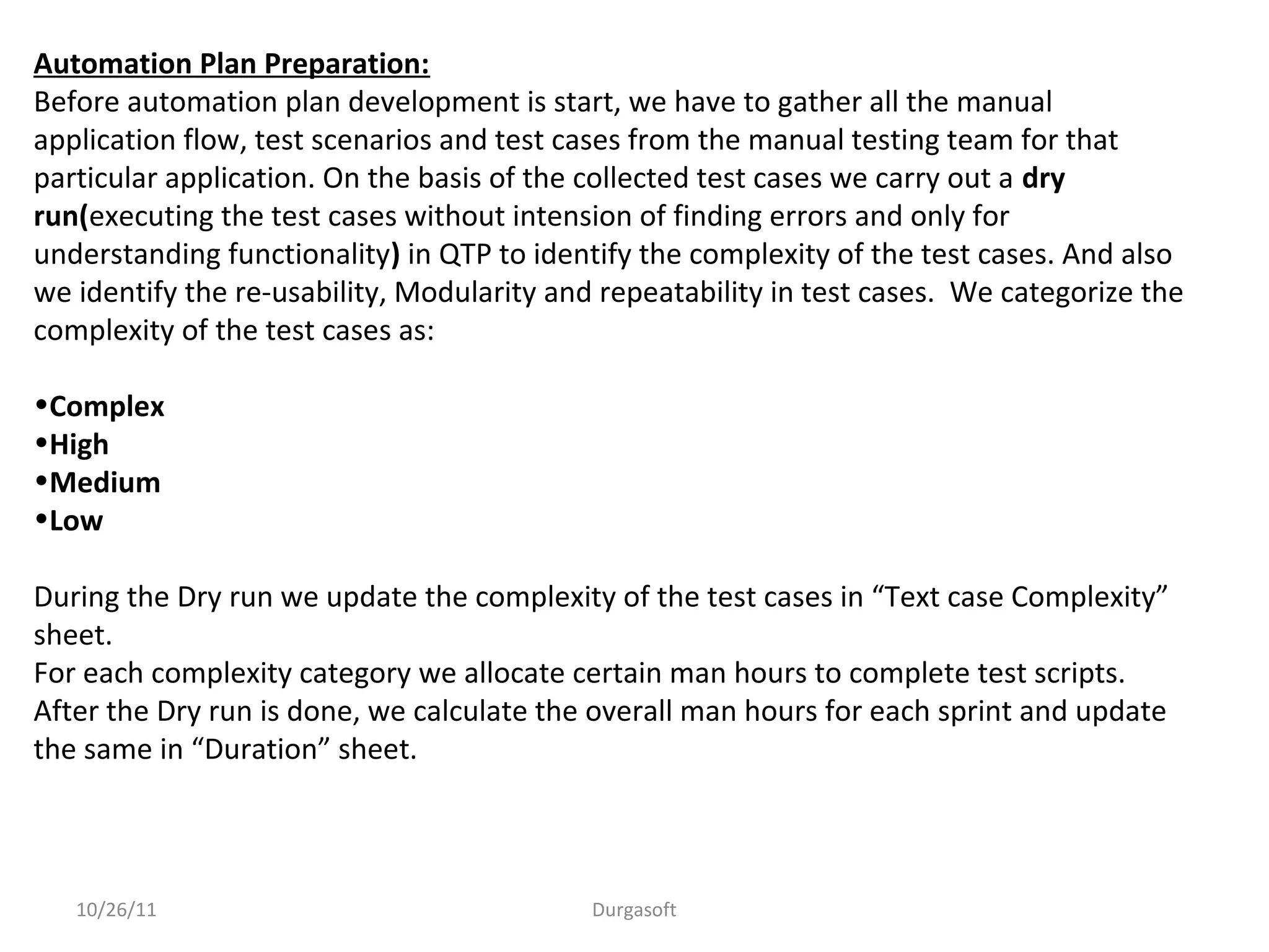 10/26/11 Durgasoft
Automation Plan Preparation:
Before automation plan development is start, we have to gather all the manual
application flow, test scenarios and test cases from the manual testing team for that
particular application. On the basis of the collected test cases we carry out a dry
run(executing the test cases without intension of finding errors and only for
understanding functionality) in QTP to identify the complexity of the test cases. And also
we identify the re-usability, Modularity and repeatability in test cases. We categorize the
complexity of the test cases as:
•Complex
•High
•Medium
•Low
During the Dry run we update the complexity of the test cases in “Text case Complexity”
sheet.
For each complexity category we allocate certain man hours to complete test scripts.
After the Dry run is done, we calculate the overall man hours for each sprint and update
the same in “Duration” sheet.
 