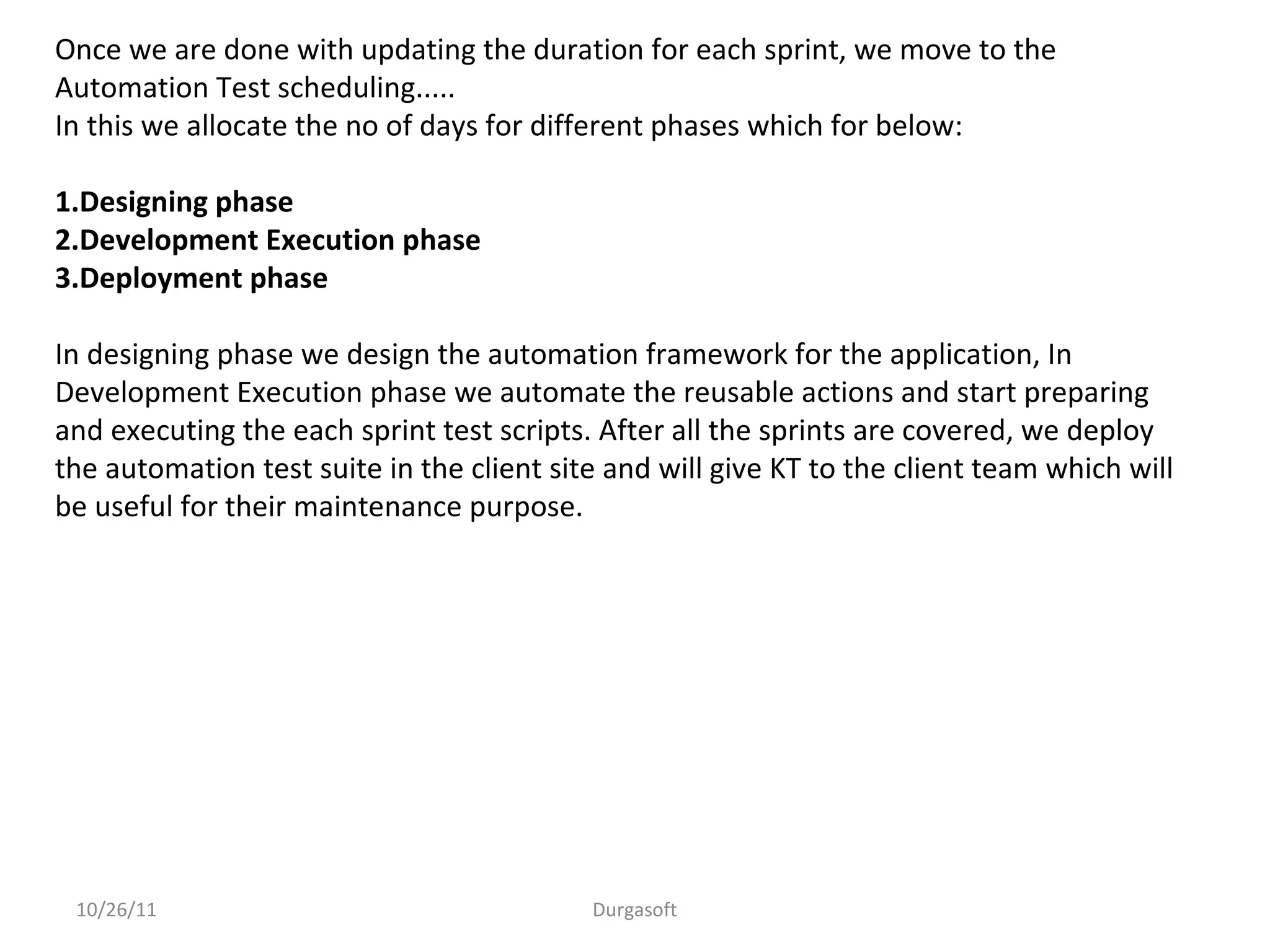 10/26/11 Durgasoft
Once we are done with updating the duration for each sprint, we move to the
Automation Test scheduling.....
In this we allocate the no of days for different phases which for below:
1.Designing phase
2.Development Execution phase
3.Deployment phase
In designing phase we design the automation framework for the application, In
Development Execution phase we automate the reusable actions and start preparing
and executing the each sprint test scripts. After all the sprints are covered, we deploy
the automation test suite in the client site and will give KT to the client team which will
be useful for their maintenance purpose.
 
