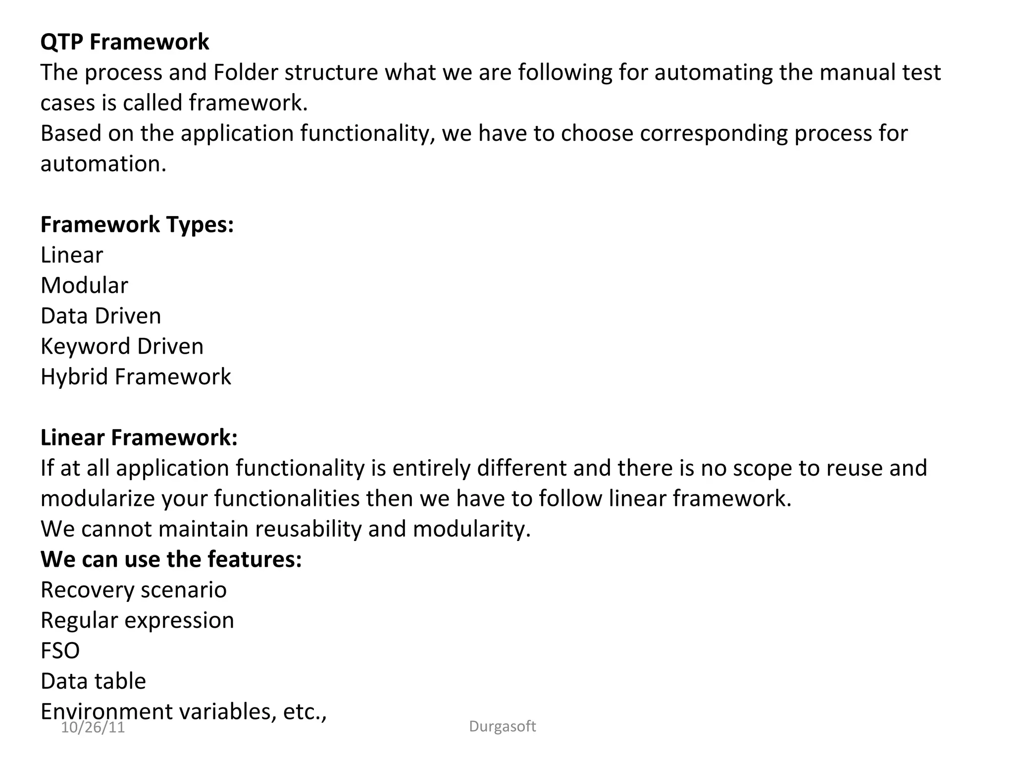 10/26/11 Durgasoft
QTP Framework
The process and Folder structure what we are following for automating the manual test
cases is called framework.
Based on the application functionality, we have to choose corresponding process for
automation.
Framework Types:
Linear
Modular
Data Driven
Keyword Driven
Hybrid Framework
Linear Framework:
If at all application functionality is entirely different and there is no scope to reuse and
modularize your functionalities then we have to follow linear framework.
We cannot maintain reusability and modularity.
We can use the features:
Recovery scenario
Regular expression
FSO
Data table
Environment variables, etc.,
 