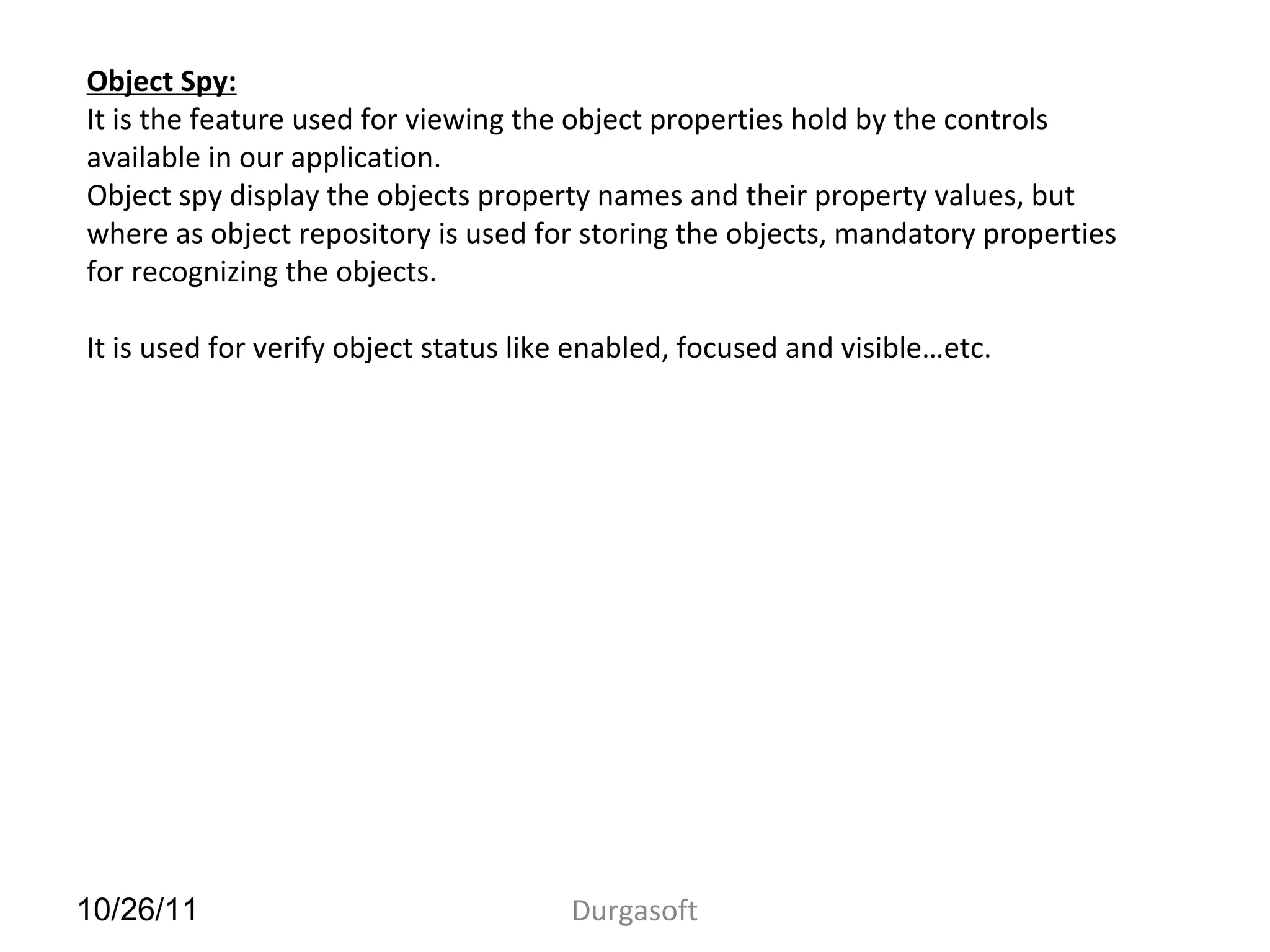 10/26/11 Durgasoft
Object Spy:
It is the feature used for viewing the object properties hold by the controls
available in our application.
Object spy display the objects property names and their property values, but
where as object repository is used for storing the objects, mandatory properties
for recognizing the objects.
It is used for verify object status like enabled, focused and visible…etc.
 