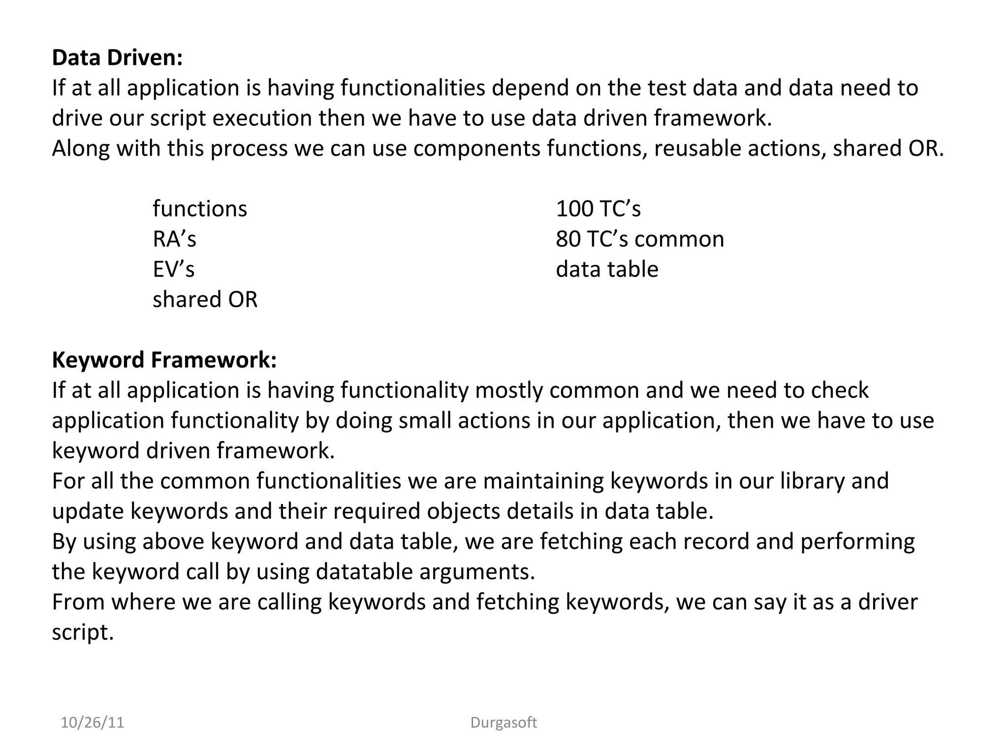10/26/11 Durgasoft
Data Driven:
If at all application is having functionalities depend on the test data and data need to
drive our script execution then we have to use data driven framework.
Along with this process we can use components functions, reusable actions, shared OR.
functions 100 TC’s
RA’s 80 TC’s common
EV’s data table
shared OR
Keyword Framework:
If at all application is having functionality mostly common and we need to check
application functionality by doing small actions in our application, then we have to use
keyword driven framework.
For all the common functionalities we are maintaining keywords in our library and
update keywords and their required objects details in data table.
By using above keyword and data table, we are fetching each record and performing
the keyword call by using datatable arguments.
From where we are calling keywords and fetching keywords, we can say it as a driver
script.
 