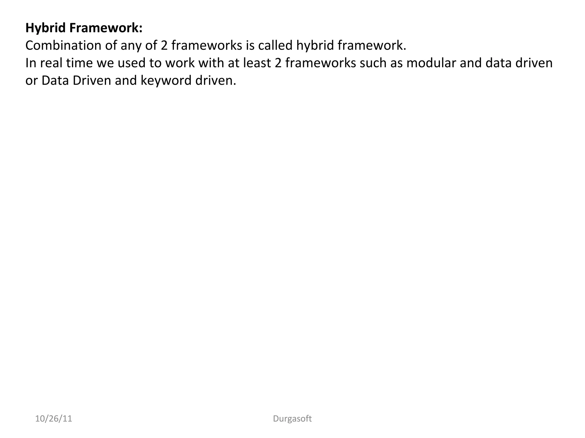 10/26/11 Durgasoft
Hybrid Framework:
Combination of any of 2 frameworks is called hybrid framework.
In real time we used to work with at least 2 frameworks such as modular and data driven
or Data Driven and keyword driven.
 