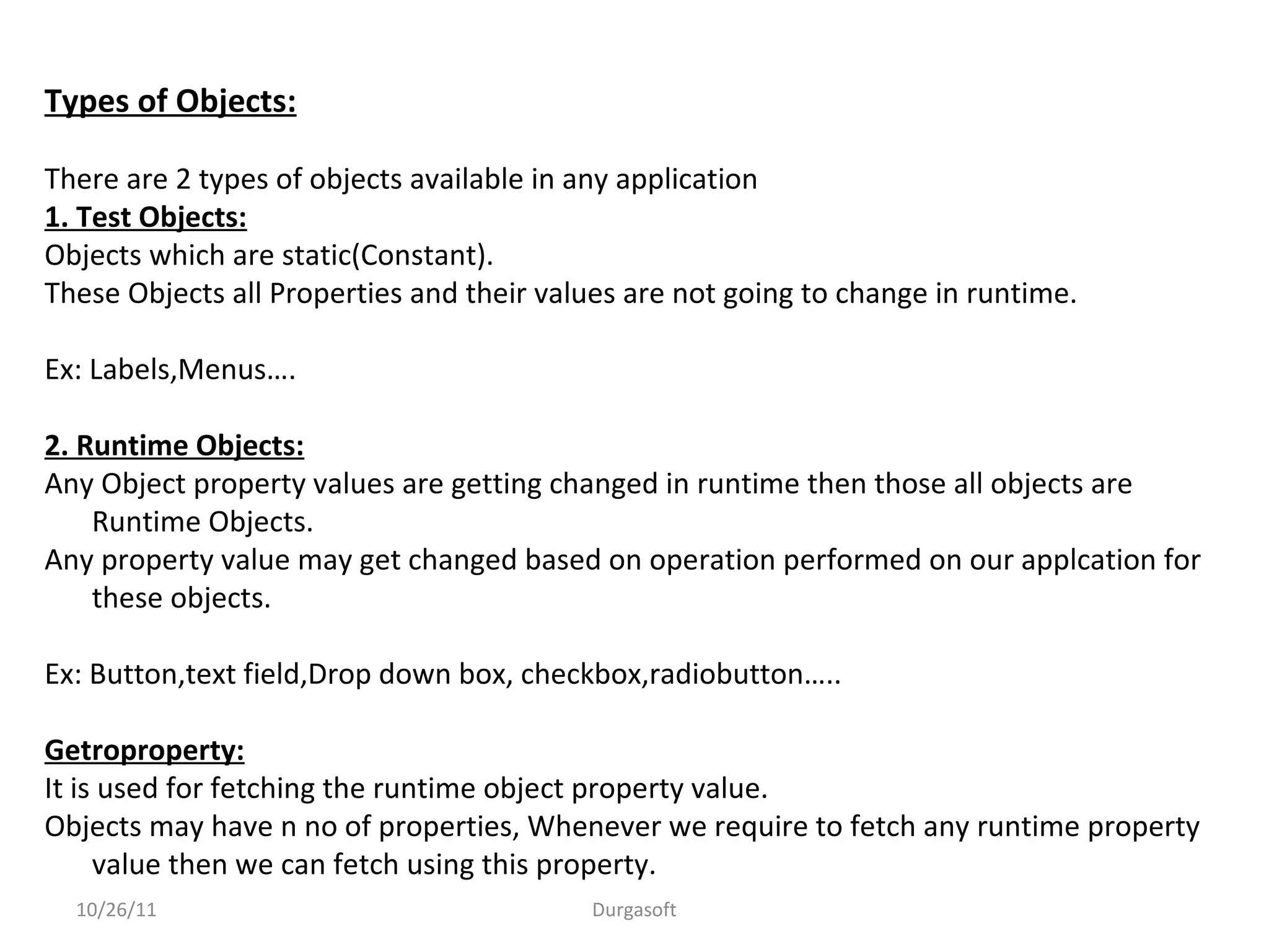 Types of Objects:
There are 2 types of objects available in any application
1. Test Objects:
Objects which are static(Constant).
These Objects all Properties and their values are not going to change in runtime.
Ex: Labels,Menus….
2. Runtime Objects:
Any Object property values are getting changed in runtime then those all objects are
Runtime Objects.
Any property value may get changed based on operation performed on our applcation for
these objects.
Ex: Button,text field,Drop down box, checkbox,radiobutton…..
Getroproperty:
It is used for fetching the runtime object property value.
Objects may have n no of properties, Whenever we require to fetch any runtime property
value then we can fetch using this property.
10/26/11 Durgasoft
 