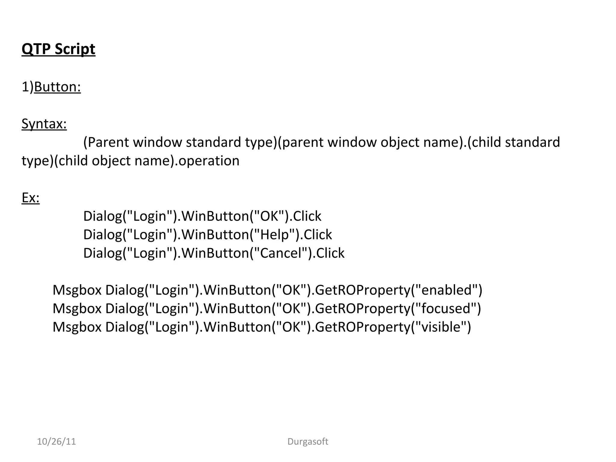 QTP Script
1)Button:
Syntax:
(Parent window standard type)(parent window object name).(child standard
type)(child object name).operation
Ex:
Dialog("Login").WinButton("OK").Click
Dialog("Login").WinButton("Help").Click
Dialog("Login").WinButton("Cancel").Click
Msgbox Dialog("Login").WinButton("OK").GetROProperty("enabled")
Msgbox Dialog("Login").WinButton("OK").GetROProperty("focused")
Msgbox Dialog("Login").WinButton("OK").GetROProperty("visible")
10/26/11 Durgasoft
 