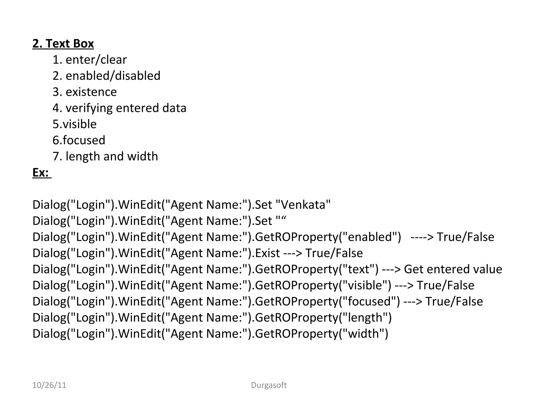 2. Text Box
1. enter/clear
2. enabled/disabled
3. existence
4. verifying entered data
5.visible
6.focused
7. length and width
Ex:
Dialog("Login").WinEdit("Agent Name:").Set "Venkata"
Dialog("Login").WinEdit("Agent Name:").Set "“
Dialog("Login").WinEdit("Agent Name:").GetROProperty("enabled") ----> True/False
Dialog("Login").WinEdit("Agent Name:").Exist ---> True/False
Dialog("Login").WinEdit("Agent Name:").GetROProperty("text") ---> Get entered value
Dialog("Login").WinEdit("Agent Name:").GetROProperty("visible") ---> True/False
Dialog("Login").WinEdit("Agent Name:").GetROProperty("focused") ---> True/False
Dialog("Login").WinEdit("Agent Name:").GetROProperty("length")
Dialog("Login").WinEdit("Agent Name:").GetROProperty("width")
10/26/11 Durgasoft
 