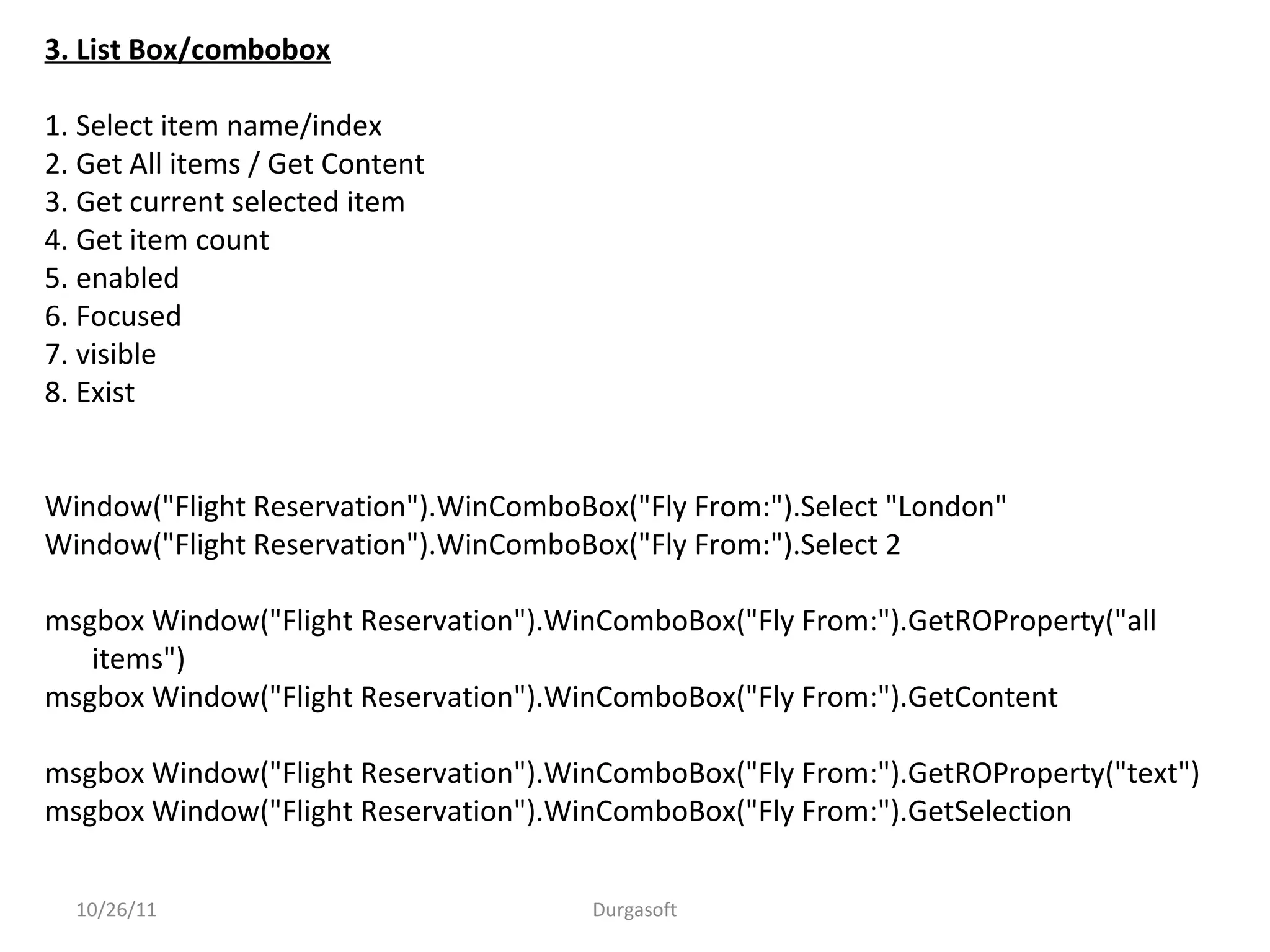 3. List Box/combobox
1. Select item name/index
2. Get All items / Get Content
3. Get current selected item
4. Get item count
5. enabled
6. Focused
7. visible
8. Exist
Window("Flight Reservation").WinComboBox("Fly From:").Select "London"
Window("Flight Reservation").WinComboBox("Fly From:").Select 2
msgbox Window("Flight Reservation").WinComboBox("Fly From:").GetROProperty("all
items")
msgbox Window("Flight Reservation").WinComboBox("Fly From:").GetContent
msgbox Window("Flight Reservation").WinComboBox("Fly From:").GetROProperty("text")
msgbox Window("Flight Reservation").WinComboBox("Fly From:").GetSelection
10/26/11 Durgasoft
 