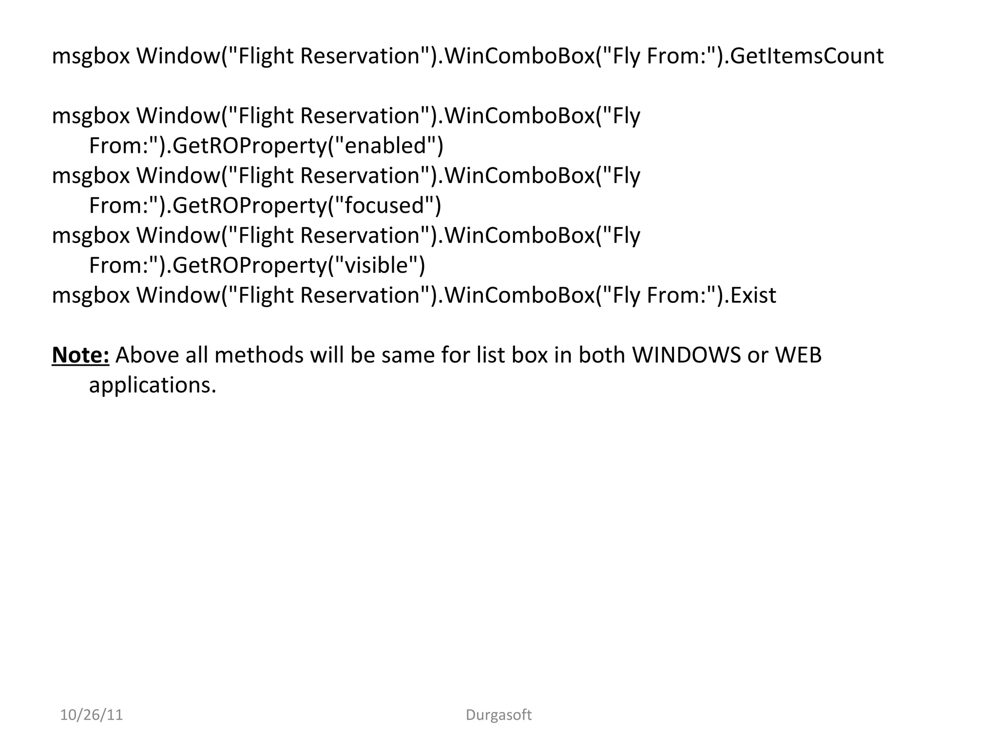 10/26/11 Durgasoft
msgbox Window("Flight Reservation").WinComboBox("Fly From:").GetItemsCount
msgbox Window("Flight Reservation").WinComboBox("Fly
From:").GetROProperty("enabled")
msgbox Window("Flight Reservation").WinComboBox("Fly
From:").GetROProperty("focused")
msgbox Window("Flight Reservation").WinComboBox("Fly
From:").GetROProperty("visible")
msgbox Window("Flight Reservation").WinComboBox("Fly From:").Exist
Note: Above all methods will be same for list box in both WINDOWS or WEB
applications.
 