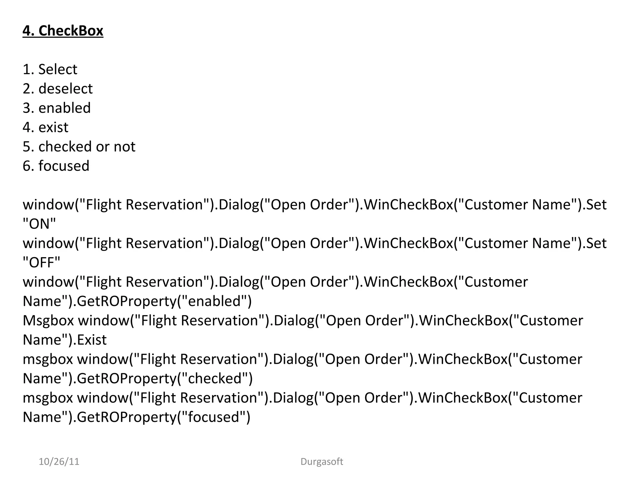 4. CheckBox
1. Select
2. deselect
3. enabled
4. exist
5. checked or not
6. focused
window("Flight Reservation").Dialog("Open Order").WinCheckBox("Customer Name").Set
"ON"
window("Flight Reservation").Dialog("Open Order").WinCheckBox("Customer Name").Set
"OFF"
window("Flight Reservation").Dialog("Open Order").WinCheckBox("Customer
Name").GetROProperty("enabled")
Msgbox window("Flight Reservation").Dialog("Open Order").WinCheckBox("Customer
Name").Exist
msgbox window("Flight Reservation").Dialog("Open Order").WinCheckBox("Customer
Name").GetROProperty("checked")
msgbox window("Flight Reservation").Dialog("Open Order").WinCheckBox("Customer
Name").GetROProperty("focused")
10/26/11 Durgasoft
 