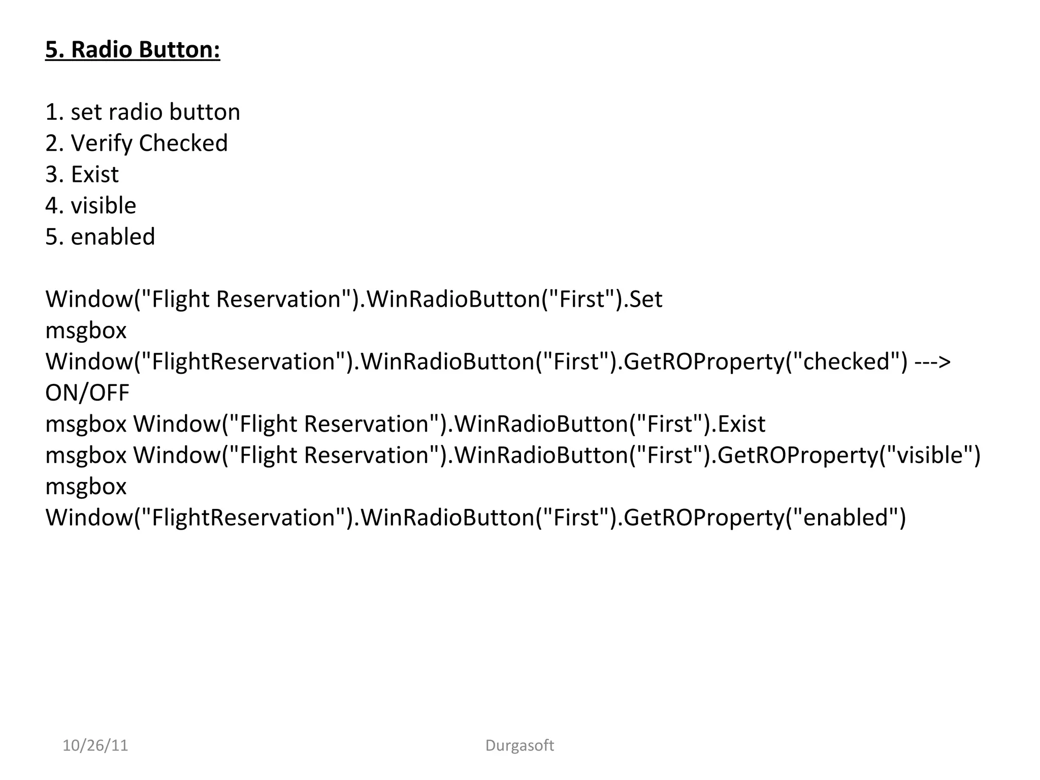 10/26/11 Durgasoft
5. Radio Button:
1. set radio button
2. Verify Checked
3. Exist
4. visible
5. enabled
Window("Flight Reservation").WinRadioButton("First").Set
msgbox
Window("FlightReservation").WinRadioButton("First").GetROProperty("checked") --->
ON/OFF
msgbox Window("Flight Reservation").WinRadioButton("First").Exist
msgbox Window("Flight Reservation").WinRadioButton("First").GetROProperty("visible")
msgbox
Window("FlightReservation").WinRadioButton("First").GetROProperty("enabled")
 