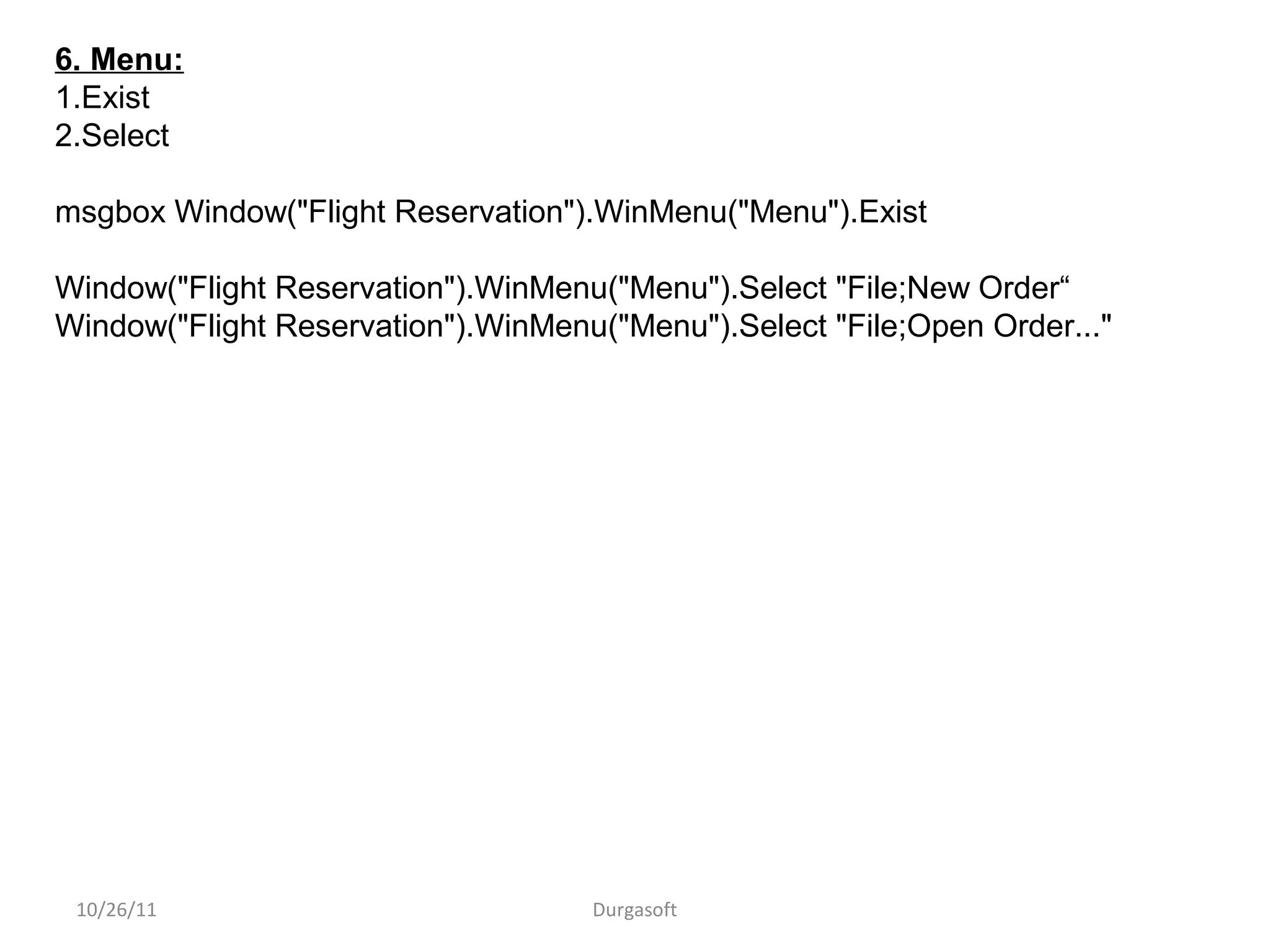 10/26/11 Durgasoft
6. Menu:
1.Exist
2.Select
msgbox Window("Flight Reservation").WinMenu("Menu").Exist
Window("Flight Reservation").WinMenu("Menu").Select "File;New Order“
Window("Flight Reservation").WinMenu("Menu").Select "File;Open Order..."
 
