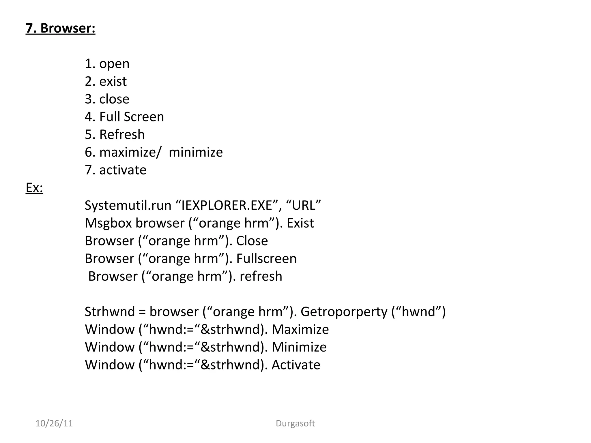 7. Browser:
1. open
2. exist
3. close
4. Full Screen
5. Refresh
6. maximize/ minimize
7. activate
Ex:
Systemutil.run “IEXPLORER.EXE”, “URL”
Msgbox browser (“orange hrm”). Exist
Browser (“orange hrm”). Close
Browser (“orange hrm”). Fullscreen
Browser (“orange hrm”). refresh
Strhwnd = browser (“orange hrm”). Getroporperty (“hwnd”)
Window (“hwnd:=“&strhwnd). Maximize
Window (“hwnd:=“&strhwnd). Minimize
Window (“hwnd:=“&strhwnd). Activate
10/26/11 Durgasoft
 