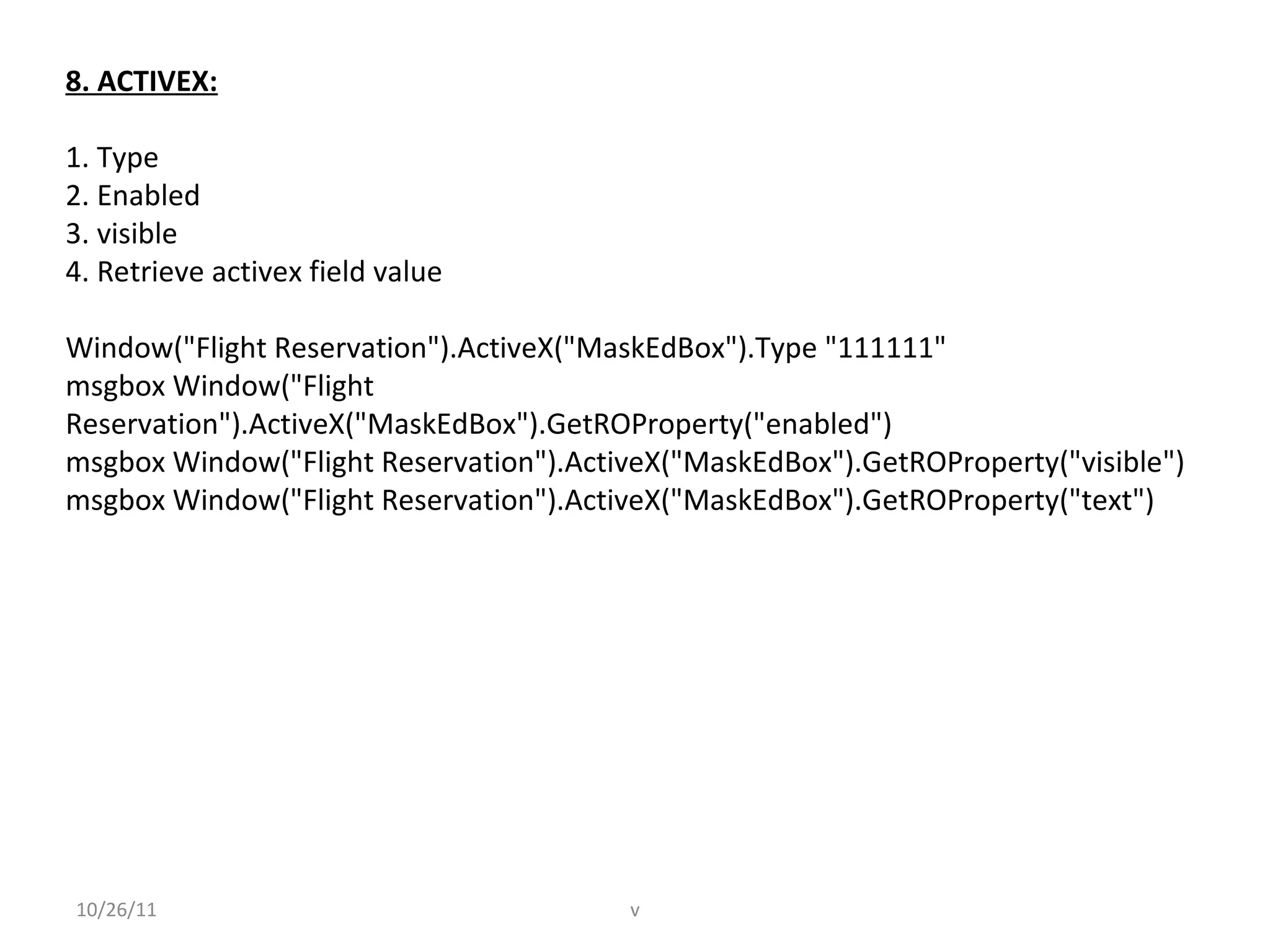 8. ACTIVEX:
1. Type
2. Enabled
3. visible
4. Retrieve activex field value
Window("Flight Reservation").ActiveX("MaskEdBox").Type "111111"
msgbox Window("Flight
Reservation").ActiveX("MaskEdBox").GetROProperty("enabled")
msgbox Window("Flight Reservation").ActiveX("MaskEdBox").GetROProperty("visible")
msgbox Window("Flight Reservation").ActiveX("MaskEdBox").GetROProperty("text")
10/26/11 v
 