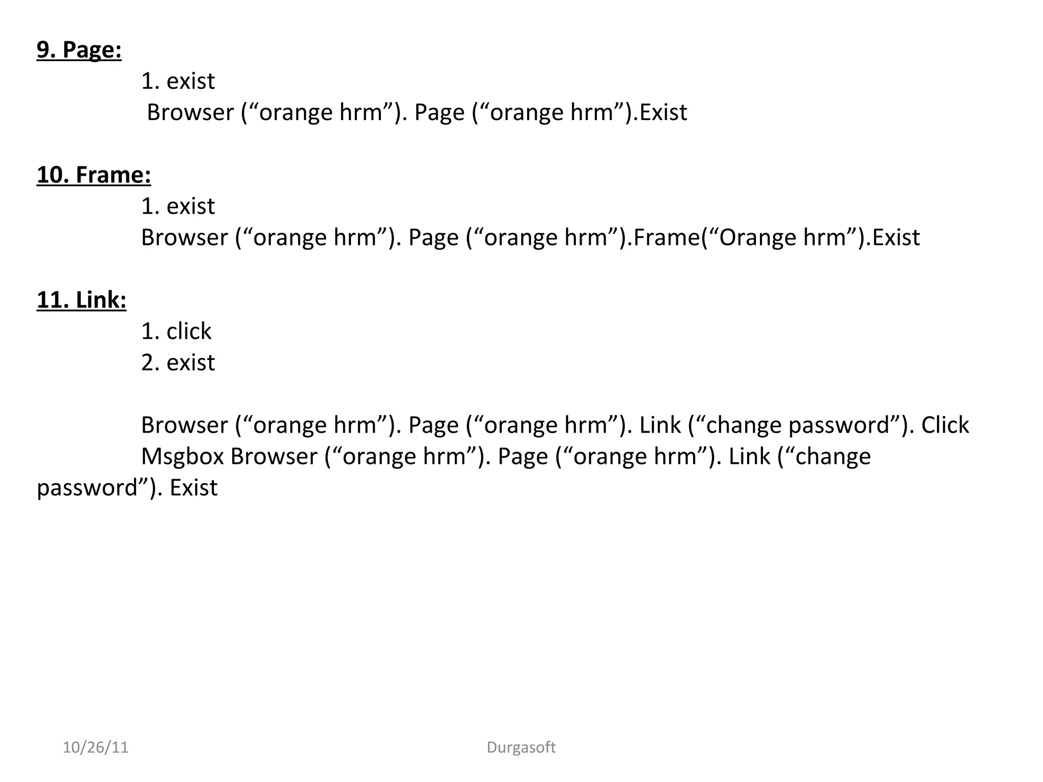 10/26/11 Durgasoft
9. Page:
1. exist
Browser (“orange hrm”). Page (“orange hrm”).Exist
10. Frame:
1. exist
Browser (“orange hrm”). Page (“orange hrm”).Frame(“Orange hrm”).Exist
11. Link:
1. click
2. exist
Browser (“orange hrm”). Page (“orange hrm”). Link (“change password”). Click
Msgbox Browser (“orange hrm”). Page (“orange hrm”). Link (“change
password”). Exist
 