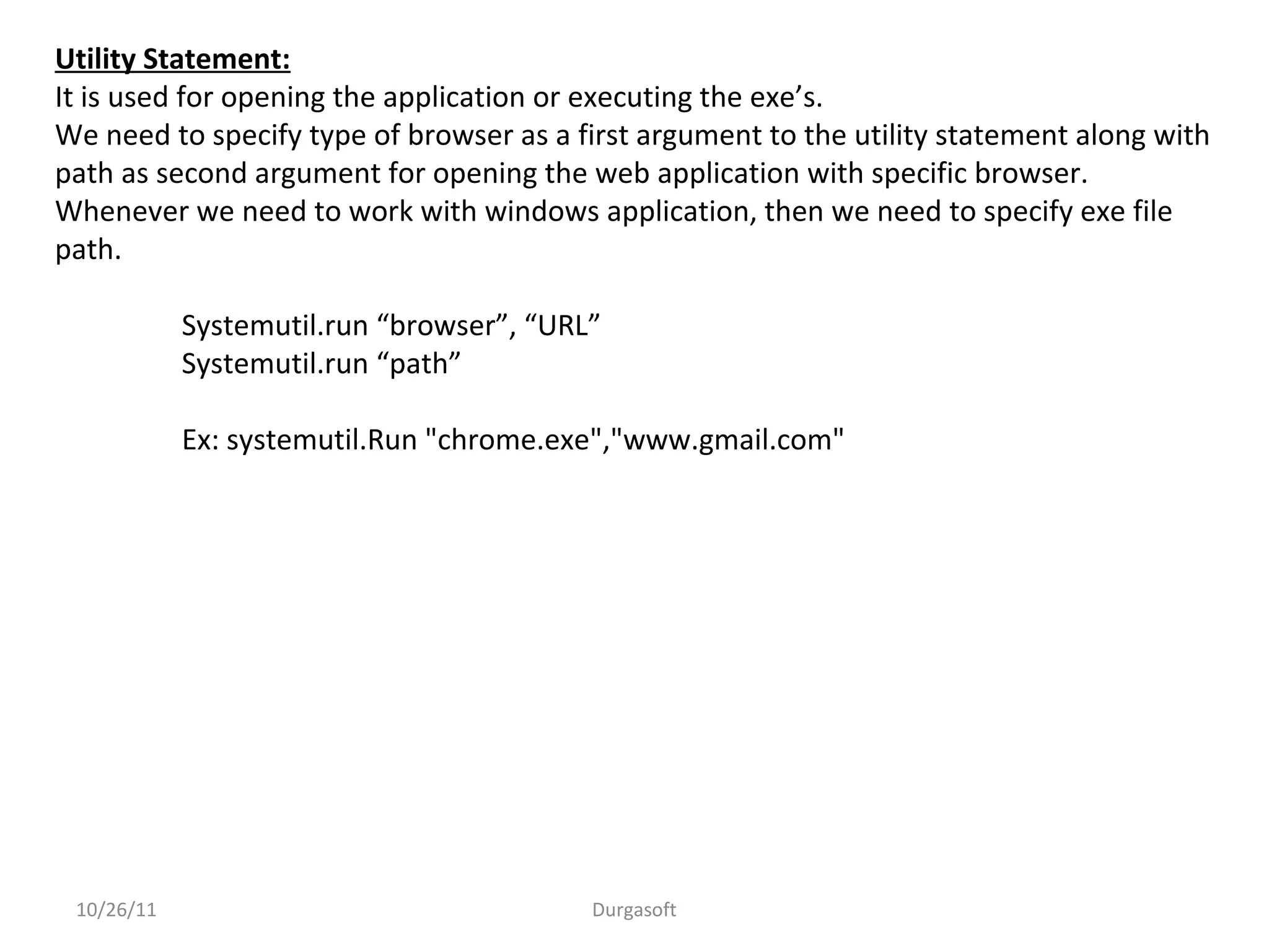 Utility Statement:
It is used for opening the application or executing the exe’s.
We need to specify type of browser as a first argument to the utility statement along with
path as second argument for opening the web application with specific browser.
Whenever we need to work with windows application, then we need to specify exe file
path.
Systemutil.run “browser”, “URL”
Systemutil.run “path”
Ex: systemutil.Run "chrome.exe","www.gmail.com"
10/26/11 Durgasoft
 