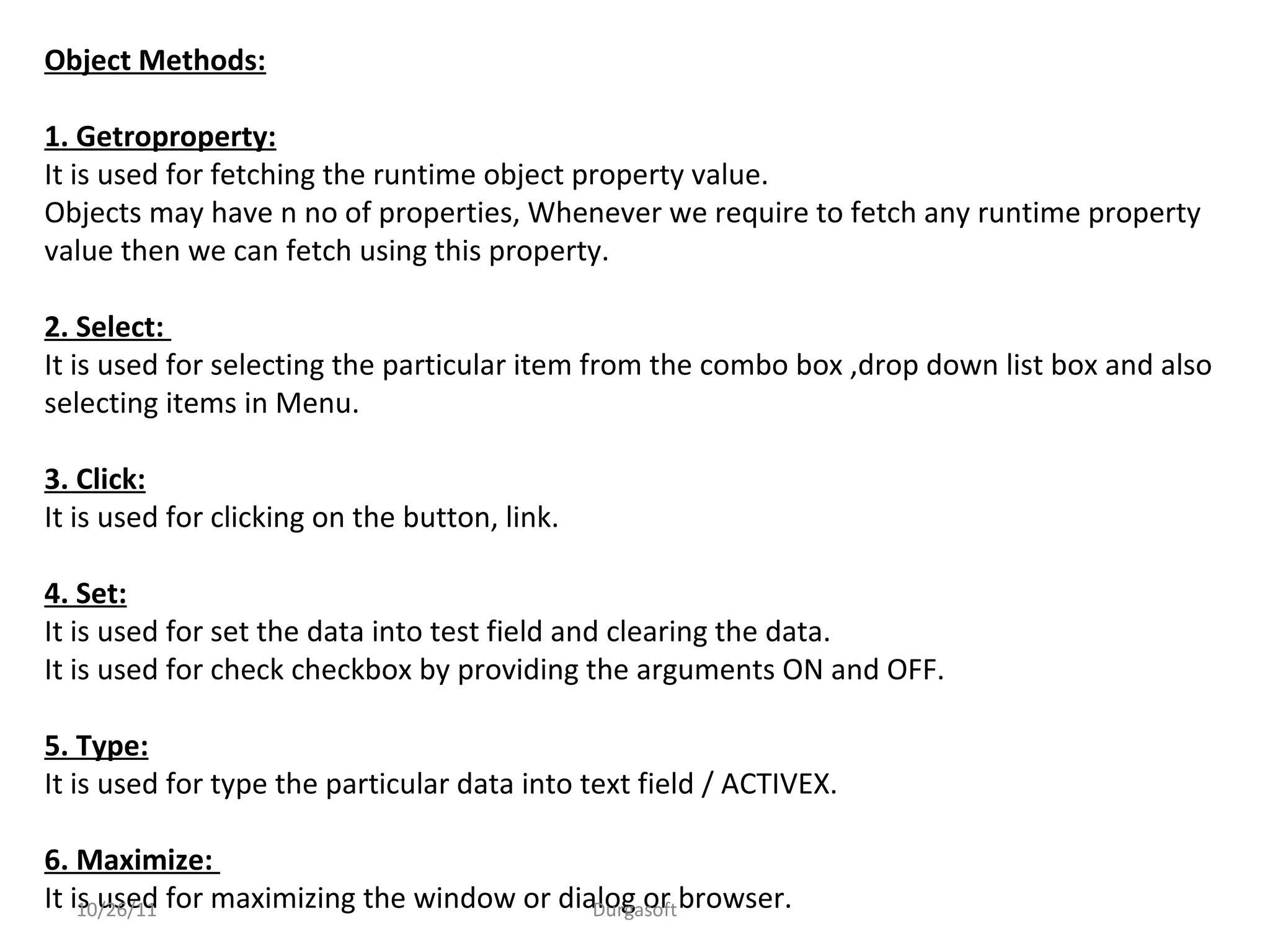 Object Methods:
1. Getroproperty:
It is used for fetching the runtime object property value.
Objects may have n no of properties, Whenever we require to fetch any runtime property
value then we can fetch using this property.
2. Select:
It is used for selecting the particular item from the combo box ,drop down list box and also
selecting items in Menu.
3. Click:
It is used for clicking on the button, link.
4. Set:
It is used for set the data into test field and clearing the data.
It is used for check checkbox by providing the arguments ON and OFF.
5. Type:
It is used for type the particular data into text field / ACTIVEX.
6. Maximize:
It is used for maximizing the window or dialog or browser.10/26/11 Durgasoft
 