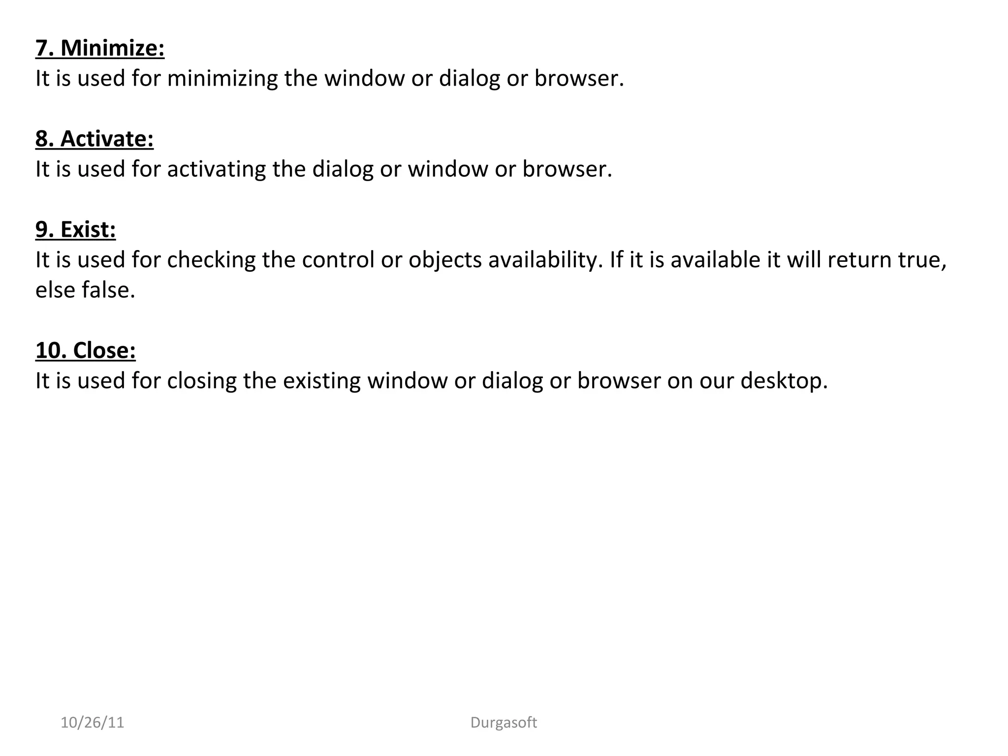 7. Minimize:
It is used for minimizing the window or dialog or browser.
8. Activate:
It is used for activating the dialog or window or browser.
9. Exist:
It is used for checking the control or objects availability. If it is available it will return true,
else false.
10. Close:
It is used for closing the existing window or dialog or browser on our desktop.
10/26/11 Durgasoft
 