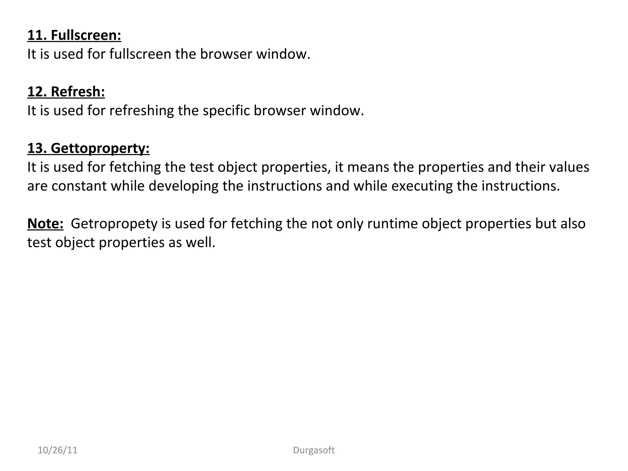 11. Fullscreen:
It is used for fullscreen the browser window.
12. Refresh:
It is used for refreshing the specific browser window.
13. Gettoproperty:
It is used for fetching the test object properties, it means the properties and their values
are constant while developing the instructions and while executing the instructions.
Note: Getropropety is used for fetching the not only runtime object properties but also
test object properties as well.
10/26/11 Durgasoft
 