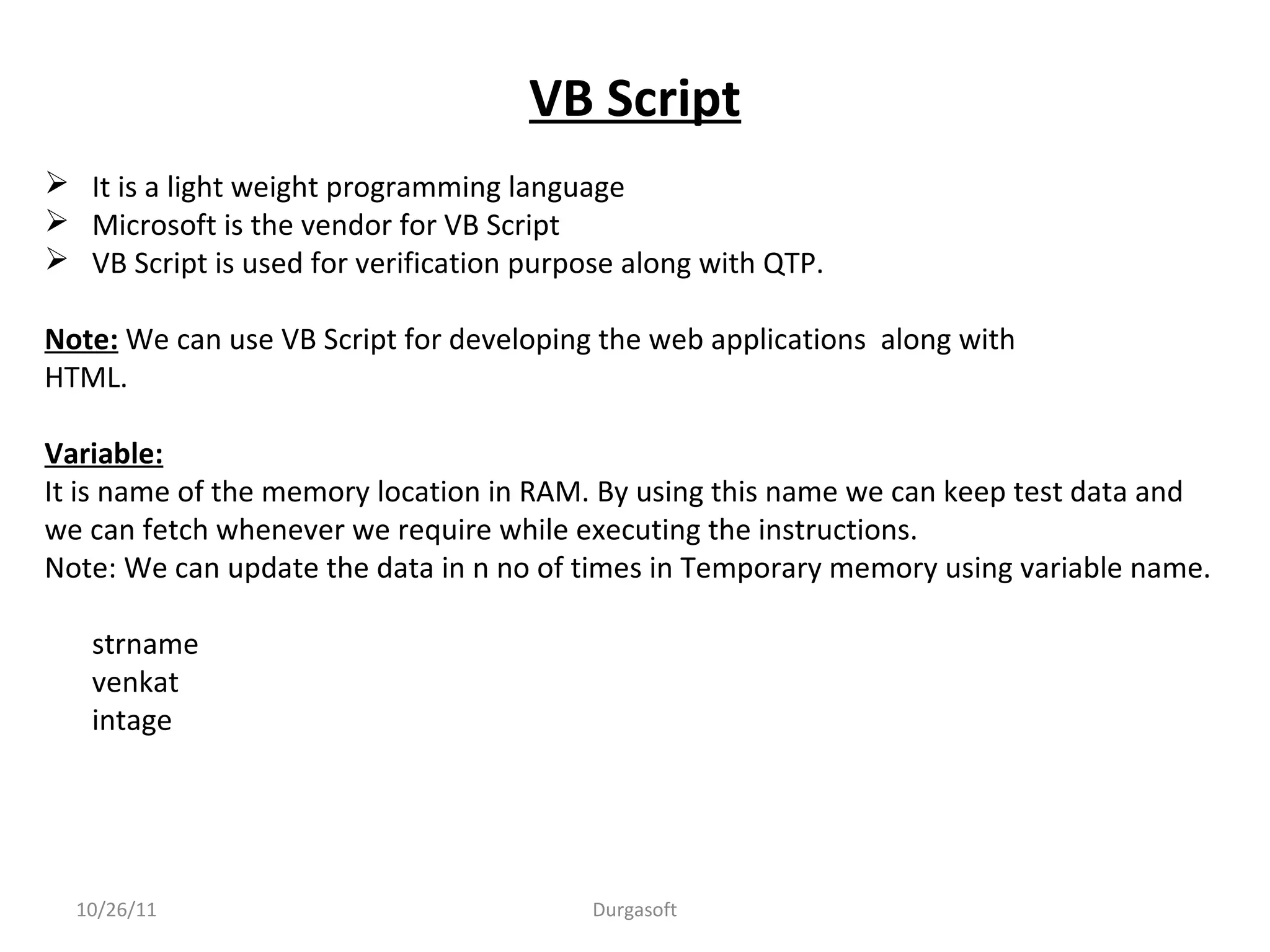 VB Script
 It is a light weight programming language
 Microsoft is the vendor for VB Script
 VB Script is used for verification purpose along with QTP.
Note: We can use VB Script for developing the web applications along with
HTML.
Variable:
It is name of the memory location in RAM. By using this name we can keep test data and
we can fetch whenever we require while executing the instructions.
Note: We can update the data in n no of times in Temporary memory using variable name.
strname
venkat
intage
10/26/11 Durgasoft
 